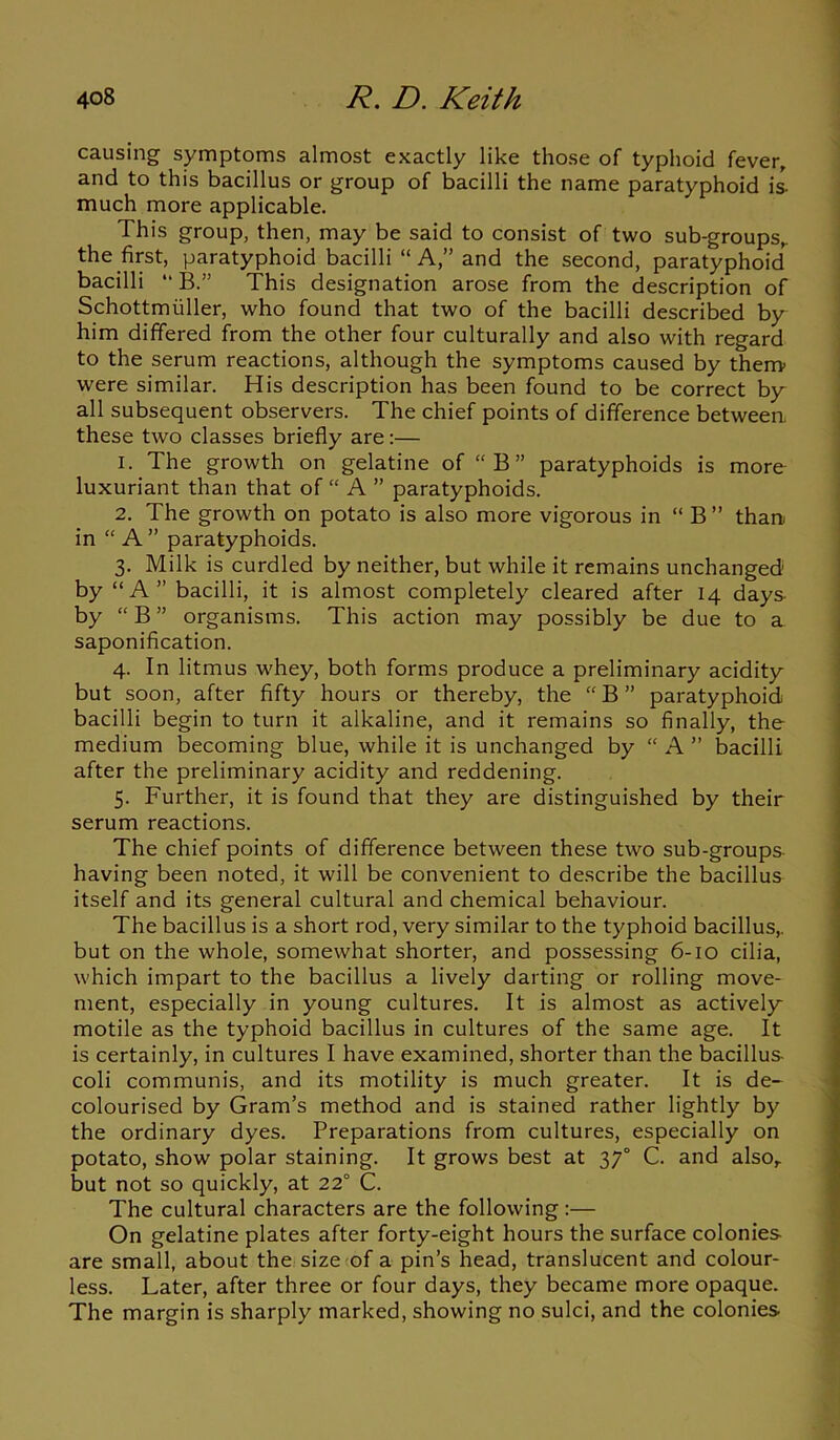causing symptoms almost exactly like those of typhoid fever, and to this bacillus or group of bacilli the name paratyphoid is- much more applicable. This group, then, may be said to consist of two sub-groups, the first, paratyphoid bacilli “ A,” and the second, paratyphoid^ bacilli “ B.” This designation arose from the description of Schottmuller, who found that two of the bacilli described by him differed from the other four culturally and also with regard to the serum reactions, although the symptoms caused by them were similar. His description has been found to be correct by all subsequent observers. The chief points of difference between, these two classes briefly are:— 1. The growth on gelatine of “B” paratyphoids is more luxuriant than that of “ A ” paratyphoids. 2. The growth on potato is also more vigorous in “ B ” than in “ A ” paratyphoids. 3. Milk is curdled by neither, but while it remains unchanged' by “ A ” bacilli, it is almost completely cleared after 14 days by “ B ” organisms. This action may possibly be due to a saponification. 4. In litmus whey, both forms produce a preliminary acidity but soon, after fifty hours or thereby, the “ B ” paratyphoid bacilli begin to turn it alkaline, and it remains so finally, the medium becoming blue, while it is unchanged by “ A ” bacilli after the preliminary acidity and reddening. 5. Further, it is found that they are distinguished by their serum reactions. The chief points of difference between these two sub-groups having been noted, it will be convenient to describe the bacillus itself and its general cultural and chemical behaviour. The bacillus is a short rod, very similar to the typhoid bacillus, but on the whole, somewhat shorter, and possessing 6-10 cilia, which impart to the bacillus a lively darting or rolling move- ment, especially in young cultures. It is almost as actively motile as the typhoid bacillus in cultures of the same age. It is certainly, in cultures I have examined, shorter than the bacillus coli communis, and its motility is much greater. It is de- colourised by Gram’s method and is stained rather lightly by the ordinary dyes. Preparations from cultures, especially on potato, show polar staining. It grows best at 37° C. and also, but not so quickly, at 22° C. The cultural characters are the following:— On gelatine plates after forty-eight hours the surface colonies are small, about the size of a pin’s head, translucent and colour- less. Later, after three or four days, they became more opaque. The margin is sharply marked, showing no sulci, and the colonies