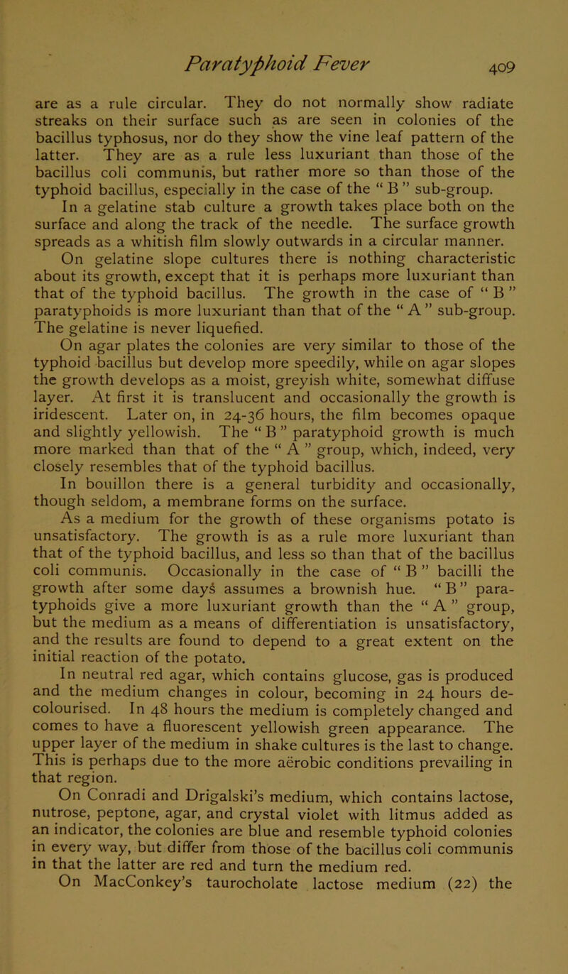 are as a rule circular. They do not normally show radiate streaks on their surface such as are seen in colonies of the bacillus typhosus, nor do they show the vine leaf pattern of the latter. They are as a rule less luxuriant than those of the bacillus coli communis, but rather more so than those of the typhoid bacillus, especially in the case of the “ B ” sub-group. In a gelatine stab culture a growth takes place both on the surface and along the track of the needle. The surface growth spreads as a whitish film slowly outwards in a circular manner. On gelatine slope cultures there is nothing characteristic about its growth, except that it is perhaps more luxuriant than that of the typhoid bacillus. The growth in the case of “B” paratyphoids is more luxuriant than that of the “ A” sub-group. The gelatine is never liquefied. On agar plates the colonies are very similar to those of the typhoid bacillus but develop more speedily, while on agar slopes the growth develops as a moist, greyish white, somewhat diffuse layer. At first it is translucent and occasionally the growth is iridescent. Later on, in 24-36 hours, the film becomes opaque and slightly yellowish. The “ B ” paratyphoid growth is much more marked than that of the “ A ” group, which, indeed, very closely resembles that of the typhoid bacillus. In bouillon there is a general turbidity and occasionally, though seldom, a membrane forms on the surface. As a medium for the growth of these organisms potato is unsatisfactory. The growth is as a rule more luxuriant than that of the typhoid bacillus, and less so than that of the bacillus coli communis. Occasionally in the case of “ B ” bacilli the growth after some dayS assumes a brownish hue. “B” para- typhoids give a more luxuriant growth than the “ A ” group, but the medium as a means of differentiation is unsatisfactory, and the results are found to depend to a great extent on the initial reaction of the potato. In neutral red agar, which contains glucose, gas is produced and the medium changes in colour, becoming in 24 hours de- colourised. In 48 hours the medium is completely changed and comes to have a fluorescent yellowish green appearance. The upper layer of the medium in shake cultures is the last to change. This is perhaps due to the more aerobic conditions prevailing in that region. On Conradi and Drigalski’s medium, which contains lactose, nutrose, peptone, agar, and crystal violet with litmus added as an indicator, the colonies are blue and resemble typhoid colonies in every way, but differ from those of the bacillus coli communis in that the latter are red and turn the medium red. On MacConkey’s taurocholate lactose medium (22) the