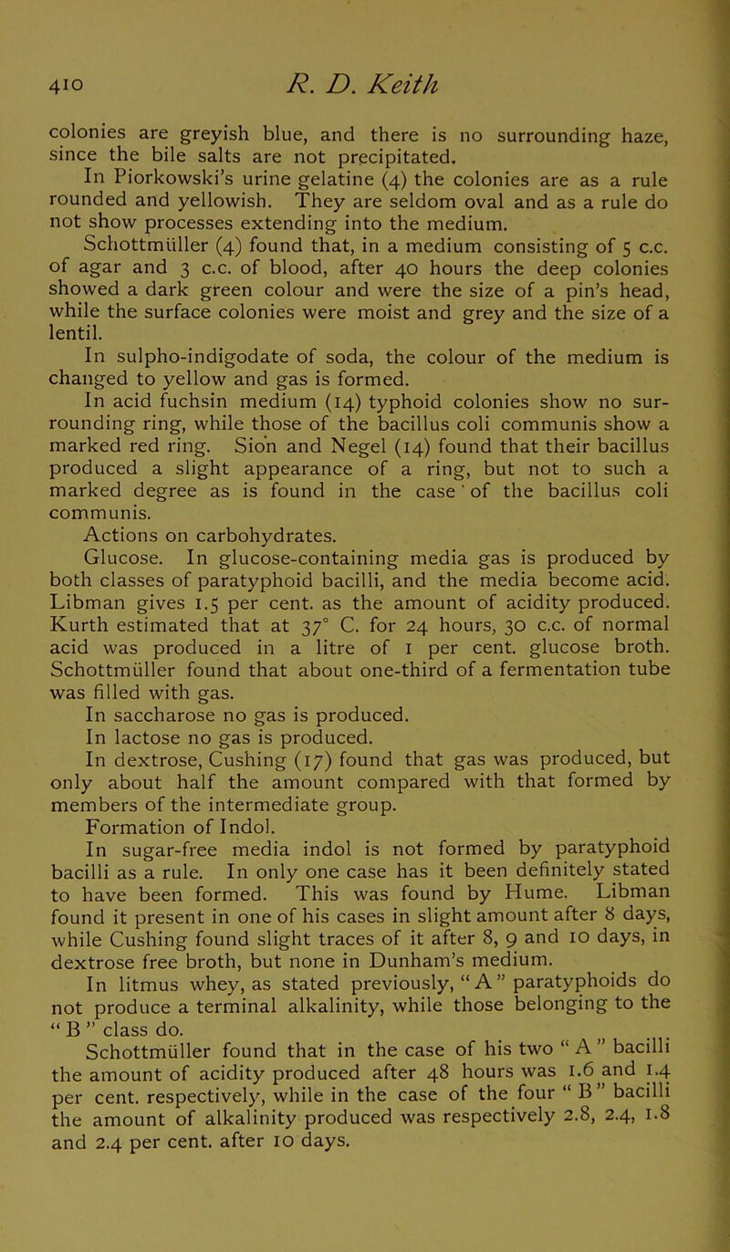 4io D. Keith colonies are greyish blue, and there is no surrounding haze, since the bile salts are not precipitated. In Piorkowski’s urine gelatine (4) the colonies are as a rule rounded and yellowish. They are seldom oval and as a rule do not show processes extending into the medium. Schottmuller (4) found that, in a medium consisting of 5 c.c. of agar and 3 c.c. of blood, after 40 hours the deep colonies showed a dark green colour and were the size of a pin’s head, while the surface colonies were moist and grey and the size of a lentil. In sulpho-indigodate of soda, the colour of the medium is changed to yellow and gas is formed. In acid fuchsin medium (14) typhoid colonies show no sur- rounding ring, while those of the bacillus coli communis show a marked red ring. Sion and Negel (14) found that their bacillus produced a slight appearance of a ring, but not to such a marked degree as is found in the case' of the bacillus coli communis. Actions on carbohydrates. Glucose. In glucose-containing media gas is produced by both classes of paratyphoid bacilli, and the media become acid. Libman gives 1.5 per cent, as the amount of acidity produced. Kurth estimated that at 370 C. for 24 hours, 30 c.c. of normal acid was produced in a litre of 1 per cent, glucose broth. Schottmuller found that about one-third of a fermentation tube was filled with gas. In saccharose no gas is produced. In lactose no gas is produced. In dextrose, Cushing (17) found that gas was produced, but only about half the amount compared with that formed by members of the intermediate group. Formation oflndol. In sugar-free media indol is not formed by paratyphoid bacilli as a rule. In only one case has it been definitely stated to have been formed. This was found by Hume. Libman found it present in one of his cases in slight amount after 8 days, while Cushing found slight traces of it after 8, 9 and 10 days, in dextrose free broth, but none in Dunham’s medium. In litmus whey, as stated previously, “ A” paratyphoids do not produce a terminal alkalinity, while those belonging to the “ B ” class do. Schottmuller found that in the case of his two “ A ” bacilli the amount of acidity produced after 48 hours was 1.6 and 1.4 per cent, respectively, while in the case of the four “ B” bacilli the amount of alkalinity produced was respectively 2.8, 2.4, 1.8 and 2.4 per cent, after 10 days.