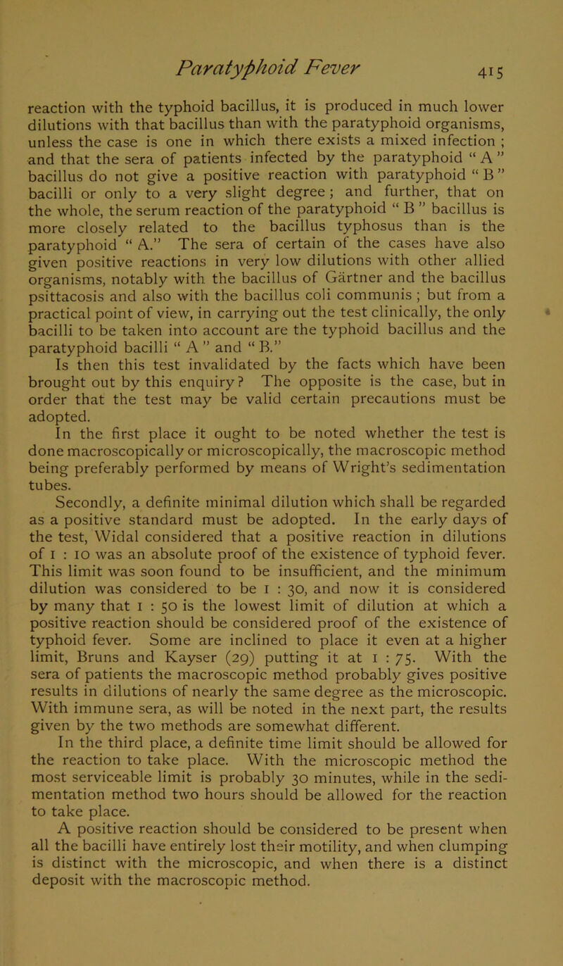 reaction with the typhoid bacillus, it is produced in much lower dilutions with that bacillus than with the paratyphoid organisms, unless the case is one in which there exists a mixed infection ; and that the sera of patients infected by the paratyphoid “ A ” bacillus do not give a positive reaction with paratyphoid “ B ” bacilli or only to a very slight degree ; and further, that on the whole, the serum reaction of the paratyphoid “ B ” bacillus is more closely related to the bacillus typhosus than is the paratyphoid “ A.” The sera of certain of the cases have also given positive reactions in very low dilutions with other allied organisms, notably with the bacillus of Gartner and the bacillus psittacosis and also with the bacillus coli communis ; but from a practical point of view, in carrying out the test clinically, the only bacilli to be taken into account are the typhoid bacillus and the paratyphoid bacilli “ A ” and “ B.” Is then this test invalidated by the facts which have been brought out by this enquiry? The opposite is the case, but in order that the test may be valid certain precautions must be adopted. In the first place it ought to be noted whether the test is done macroscopically or microscopically, the macroscopic method being preferably performed by means of Wright’s sedimentation tubes. Secondly, a definite minimal dilution which shall be regarded as a positive standard must be adopted. In the early days of the test, Widal considered that a positive reaction in dilutions of i : io was an absolute proof of the existence of typhoid fever. This limit was soon found to be insufficient, and the minimum dilution was considered to be i : 30, and now it is considered by many that 1 : 50 is the lowest limit of dilution at which a positive reaction should be considered proof of the existence of typhoid fever. Some are inclined to place it even at a higher limit, Bruns and Kayser (29) putting it at 1 : 75. With the sera of patients the macroscopic method probably gives positive results in dilutions of nearly the same degree as the microscopic. With immune sera, as will be noted in the next part, the results given by the two methods are somewhat different. In the third place, a definite time limit should be allowed for the reaction to take place. With the microscopic method the most serviceable limit is probably 30 minutes, while in the sedi- mentation method two hours should be allowed for the reaction to take place. A positive reaction should be considered to be present when all the bacilli have entirely lost their motility, and when clumping is distinct with the microscopic, and when there is a distinct deposit with the macroscopic method.