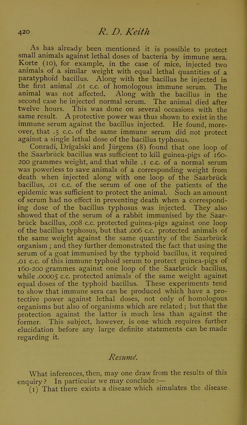 As has already been mentioned it is possible to protect small animals against lethal doses of bacteria by immune sera. Korte (io), for example, in the case of mice, injected two animals of a similar weight with equal lethal quantities of a paratyphoid bacillus. Along with the bacillus he injected in the first animal .01 c.c. of homologous immune serum. The animal was not affected. Along with the bacillus in the second case he injected normal serum. The animal died after twelve hours. This was done on several occasions with the same result. A protective power was thus shown to exist in the immune serum against the bacillus injected. He found, more- over, that .5 c.c. of the same immune serum did not protect against a single lethal dose of the bacillus typhosus. Conradi, Drigalski and Jurgens (8) found that one loop of the Saarbriick bacillus was sufficient to kill guinea-pigs of 160- 200 grammes weight, and that while .1 c.c. of a normal serum was powerless to save animals of a corresponding weight from death when injected along with one loop of the Saarbriick bacillus, .or c.c. of the serum of one of the patients of the epidemic was sufficient to protect the animal. Such an amount of serum had no effect in preventing death when a correspond- ing dose of the bacillus typhosus was injected. They also showed that of the serum of a rabbit immunised by the Saar- briick bacillus, .008 c.c. protected guinea-pigs against one loop of the bacillus typhosus, but that .006 c.c. protected animals of the same weight against the same quantity of the Saarbriick organism ; and they further demonstrated the fact that using the serum of a goat immunised by the typhoid bacillus, it required .01 c.c. of this immune typhoid serum to protect guinea-pigs of 160-200 grammes against one loop of the Saarbriick bacillus, while .00005 c.c. protected animals of the same weight against equal doses of the typhoid bacillus. These experiments tend to show that immune sera can be produced which have a pro- tective power against lethal doses, not only of homologous organisms but also of organisms which are related ; but that the protection against the latter is much less than against the former. This subject, however, is one which requires further elucidation before any large definite statements can be made regarding it. Resumd. What inferences, then, may one draw from the results of this enquiry ? In particular we may conclude :— (1) That there exists a disease which simulates the disease