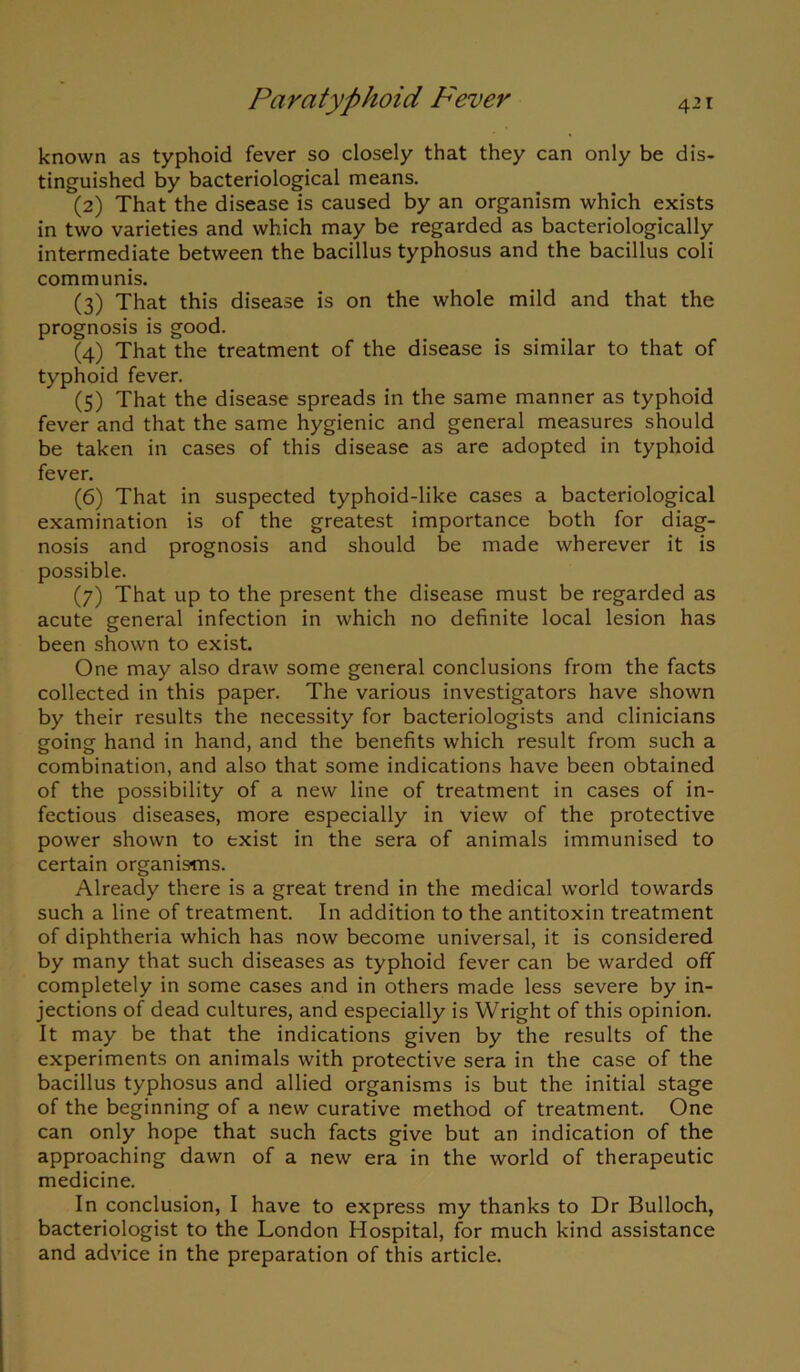 known as typhoid fever so closely that they can only be dis- tinguished by bacteriological means. (2) That the disease is caused by an organism which exists in two varieties and which may be regarded as bacteriologically intermediate between the bacillus typhosus and the bacillus coli communis. (3) That this disease is on the whole mild and that the prognosis is good. (4) That the treatment of the disease is similar to that of typhoid fever. (5) That the disease spreads in the same manner as typhoid fever and that the same hygienic and general measures should be taken in cases of this disease as are adopted in typhoid fever. (6) That in suspected typhoid-like cases a bacteriological examination is of the greatest importance both for diag- nosis and prognosis and should be made wherever it is possible. (7) That up to the present the disease must be regarded as acute general infection in which no definite local lesion has been shown to exist. One may also draw some general conclusions from the facts collected in this paper. The various investigators have shown by their results the necessity for bacteriologists and clinicians going hand in hand, and the benefits which result from such a combination, and also that some indications have been obtained of the possibility of a new line of treatment in cases of in- fectious diseases, more especially in view of the protective power shown to exist in the sera of animals immunised to certain organisms. Already there is a great trend in the medical world towards such a line of treatment. In addition to the antitoxin treatment of diphtheria which has now become universal, it is considered by many that such diseases as typhoid fever can be warded off completely in some cases and in others made less severe by in- jections of dead cultures, and especially is Wright of this opinion. It may be that the indications given by the results of the experiments on animals with protective sera in the case of the bacillus typhosus and allied organisms is but the initial stage of the beginning of a new curative method of treatment. One can only hope that such facts give but an indication of the approaching dawn of a new era in the world of therapeutic medicine. In conclusion, I have to express my thanks to Dr Bulloch, bacteriologist to the London Hospital, for much kind assistance and advice in the preparation of this article.