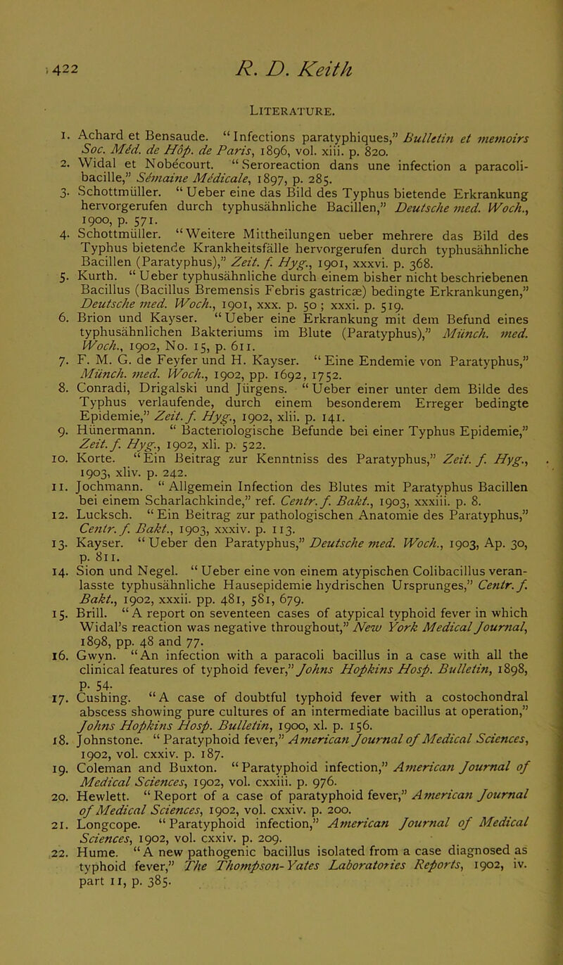 Literature. 1. Achard et Bensaude. “Infections paratyphiques,” Bulletin et memoirs Soc. MM. de Hop. de Paris, 1896, vol. xiii. p. 820. 2. Widal et Nobecourt. “ Seroreaction dans une infection a paracoli- bacille,” Semaine MMicale, 1897, p. 285. 3- Schottmiiller. “Ueber eine das Bild des Typhus bietende Erkrankung hervorgerufen durch typhusahnliche Bacillen,” Deutsche med. IVoch., 1900, p. 571. 4. Schottmiiller. “Weitere Mittheilungen ueber mehrere das Bild des Typhus bietende Krankheitsfalle hervorgerufen durch typhusahnliche Bacillen (Paratyphus),” Zeit. f. Hyg., 1901, xxxvi. p. 368. 5. Kurth. “ Ueber typhusahnliche durch einem bisher nicht beschriebenen Bacillus (Bacillus Bremensis Febris gastricae) bedingte Erkrankungen,” Deutsche med. IVoch., 1901, xxx. p. 50 ; xxxi. p. 519. 6. Brion und Kayser. “Ueber eine Erkrankung mit dem Befund eines typhusahnlichen Bakteriums im Blute (Paratyphus),” Miinch. med. IVoch., 1902, No. 15, p. 611. 7. F. M. G. de Feyfer und H. Kayser. “Eine Endemie von Paratyphus,” Miinch. med. Woch., 1902, pp. 1692, 1752. 8. Conradi, Drigalski und Jurgens. “Ueber einer unter dem Bilde des Typhus verlaufende, durch einem besonderem Erreger bedingte Epidemie,” Zeit.f. Hyg., 1902, xlii. p. 141. 9. Hiinermann. “ Bacteriologische Befunde bei einer Typhus Epidemie,” Zeit.f. Hyg., 1902, xli. p. 522. 10. Korte. “Ein Beitrag zur Kenntniss des Paratyphus,” Zeit.f. Hyg., 1903, xliv. p. 242. 11. Jochmann. “ Aligemein Infection des Blutes mit Paratyphus Bacillen bei einem Scharlachkinde,” ref. Centr. f. Baht., 1903, xxxiii. p. 8. 12. Lucksch. “Ein Beitrag zur pathologischen Anatomie des Paratyphus,” Centr. f. Baht., 1903, xxxiv. p. 113. 13. Kayser. “ Ueber den Paratyphus,” Deutsche med. IVoch., 1903, Ap. 30, p. 811. 14. Sion und Negel. “ Ueber eine von einem atypischen Colibacillus veran- lasste typhusahnliche Hausepidemie hydrischen Ursprunges,” Centr. f Bakt., 1902, xxxii. pp. 481, 5S1, 679. 15. Brill. “A report on seventeen cases of atypical typhoid fever in which Widal’s reaction was negative throughout,” New York Medical Journal, 1898, pp. 48 and 77. 16. Gwyn. “An infection with a paracoli bacillus in a case with all the clinical features of typhoid fever,” Johns Hopkins Hosp. Bulletin, 1898, p. 34. 17. Cushing. “ A case of doubtful typhoid fever with a costochondral abscess showing pure cultures of an intermediate bacillus at operation,” fohns Hopkins Hosp. Bulletin, 1900, xl. p. 156. 18. Johnstone. “ Paratyphoid fever f American Journal of Medical Sciences, 1902, vol. cxxiv. p. 187. 19. Coleman and Buxton. “Paratyphoid infection,” American Journal of Medical Sciences, 1902, vol. cxxiii. p. 976. 20. Hewlett. “Report of a case of paratyphoid fever,” American fournal of Medical Sciences, 1902, vol. cxxiv. p. 200. 21. Longcope. “Paratyphoid infection,” American fournal of Medical Sciences, 1902, vol. cxxiv. p. 209. 22. Hume. “ A new pathogenic bacillus isolated from a case diagnosed as typhoid fever,” The Thompson-Yates Laboratories Reports, 1902, iv. part 11, p. 385.