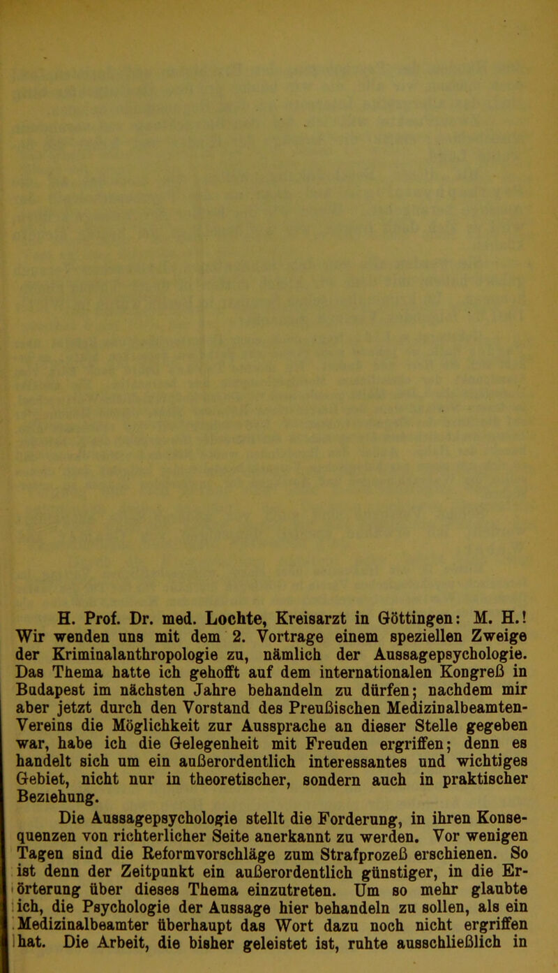 H. Prof. Dr. med. Lochte, Kreisarzt in Göttingen: M. H.! Wir wenden uns mit dem 2. Vortrage einem speziellen Zweige der Eriminalanthropologie za, nämlich der Aassagepsychologie. Das Thema hatte ich gehofft aaf dem internationalen Kongreß in Budapest im nächsten Jahre behandeln zu dürfen; nachdem mir aber jetzt durch den Vorstand des Preußischen Medizinalbeamten- Vereins die Möglichkeit zur Aussprache an dieser Stelle gegeben war, habe ich die Gelegenheit mit Freuden ergriffen; denn es handelt sich um ein außerordentlich interessantes und wichtiges Gebiet, nicht nur in theoretischer, sondern auch in praktischer Beziehung. Die Aussagepsychologie stellt die Forderung, in ihren Konse- quenzen von richterlicher Seite anerkannt zu werden. Vor wenigen Tagen sind die Reformvorschläge zum Strafprozeß erschienen. So ist denn der Zeitpunkt ein außerordentlich günstiger, in die Er- I Örterung über dieses Thema einzutreten. Um so mehr glaubte i ich, die Psychologie der Aussage hier behandeln zu sollen, als ein .Medizinalbeamter überhaupt das Wort dazu noch nicht ergriffen Ihat. Die Arbeit, die bisher geleistet ist, ruhte ausschließlich in