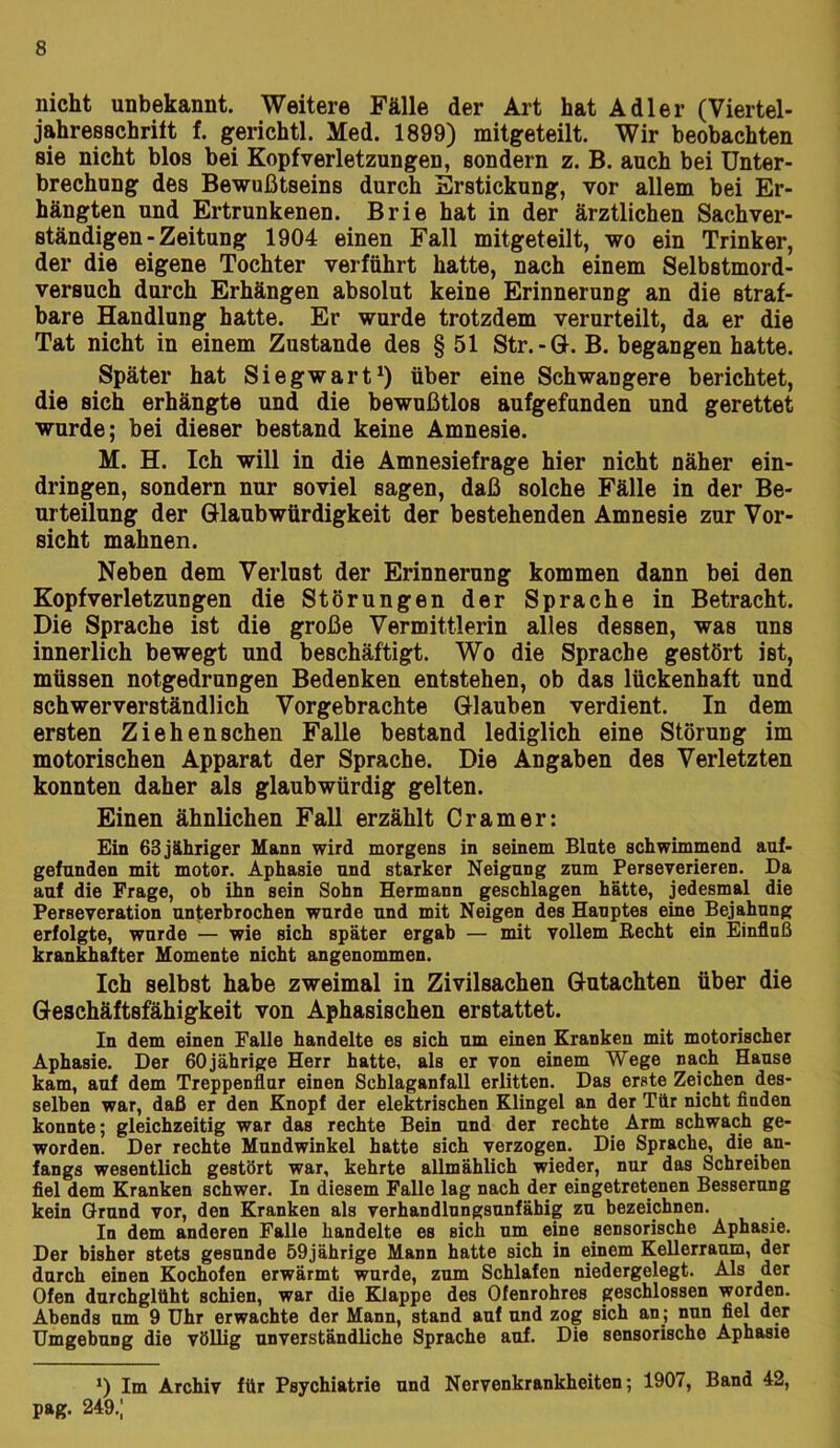 nicht unbekannt. Weitere Fälle der Art hat Adler (Viertel- jahresBchriit f. gerichtl. Med. 1899) mitgeteilt. Wir beobachten sie nicht blos bei Kopfverletzungen, sondern z. B. auch bei Unter- brechung des Bewußtseins durch Erstickung, vor allem bei Er- hängten und Ertrunkenen. Brie hat in der ärztlichen Sachver- ständigen - Zeitung 1904 einen Fall mitgeteilt, wo ein Trinker, der die eigene Tochter verführt hatte, nach einem Selbstmord- versuch durch Erhängen absolut keine Erinnerung an die straf- bare Handlung hatte. Er wurde trotzdem verurteilt, da er die Tat nicht in einem Zustande des § 51 Str.-U. B. begangen hatte. Später hat Siegwartüber eine Schwangere berichtet, die sich erhängte und die bewußtlos aufgefunden und gerettet wurde; bei dieser bestand keine Amnesie. M. H. Ich will in die Amnesiefrage hier nicht näher ein- dringen, sondern nur soviel sagen, daß solche Fälle in der Be- urteilung der Glaubwürdigkeit der bestehenden Amnesie zur Vor- sicht mahnen. Neben dem Verlust der Erinnerung kommen dann bei den Kopfverletzungen die Störungen der Sprache in Betracht. Die Sprache ist die große Vermittlerin alles dessen, was uns innerlich bewegt und beschäftigt. Wo die Sprache gestört ist, müssen notgedrungen Bedenken entstehen, ob das lückenhaft und schwerverständlich Vorgebrachte Glauben verdient. In dem ersten Ziehen sehen Falle bestand lediglich eine Störung im motorischen Apparat der Sprache. Die Angaben des Verletzten konnten daher als glaubwürdig gelten. Einen ähnlichen Fall erzählt Cr am er: Ein 63jähriger Mann wird morgens in seinem Blute schwimmend auf- gefunden mit motor. Aphasie und starker Neigung zum Perseverieren. Da auf die Frage, ob ihn sein Sohn Hermann geschlagen hätte, jedesmal die Perseveration unterbrochen wurde und mit Neigen des Hauptes eine Bejahung erfolgte, wurde — wie sich später ergab — mit vollem Recht ein Einfluß krankhafter Momente nicht angenommen. Ich selbst habe zweimal in Zivilsachen Gutachten über die Geschäftsfähigkeit von Aphasischen erstattet. In dem einen Falle handelte es sich um einen Kranken mit motorischer Aphasie. Der 60jährige Herr hatte, als er von einem Wege nach Hause kam, auf dem Treppenflur einen Schlaganfall erlitten. Das erste Zeichen des- selben war, daß er den Knopf der elektrischen Klingel an der Tür nicht finden konnte; gleichzeitig war das rechte Bein und der rechte Arm schwach ge- worden. Der rechte Mundwinkel hatte sich verzogen. Die Sprache, die an- fangs wesentlich gestört war, kehrte allmählich wieder, nur das Schreiben fiel dem Kranken schwer. In diesem Falle lag nach der eingetretenen Besserung kein Grund vor, den Kranken als verhandlungsunfähig zu bezeichnen. In dem anderen Falle handelte es sich um eine sensorische Aphasie. Der bisher stets gesunde 59jährige Mann hatte sich in einem Kellerranm, der durch einen Kochofen erwärmt wurde, zum Schlafen niedergelegt. Als der Ofen durchglüht schien, war die BOappe des Ofenrohres geschlossen worden. Abends um 9 Uhr erwachte der Mann, stand auf und zog sich an; nun fiel der Umgebung die völlig unverständliche Sprache auf. Die sensorische Aphasie Im Archiv für Psychiatrie und Nervenkrankheiten; 1907, Band 42, pag. 249.;