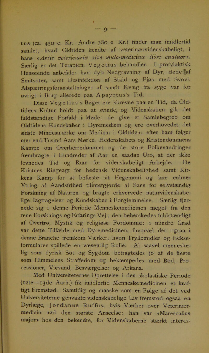 — 9 tus (ca. 450 e. Kr. Andre 380 e. Kr.) finder man imidlertid samlet, hvad Oldtiden kendte af veterinærvidenskabeligt, i hans € Artis veterinarice sive mulo-medicince libri quatuor». Særlig er det Terapien, Vege tius behandler. I profylaktisk Henseende anbefaler han dyb Nedgravning af Dyr, døde |af Smitsoter, samt Desinfektion af Stald og Fjøs med Svovl. Afspærringsforanstaltninger af sundt Kvæg fra syge var for øvrigt i Brug allerede paa Apsyrtus’s I'id. Disse Vegetius’s Bøger ere skrevne paa en Tid, da Old- tidens Kultur holdt paa at svinde, og Videnskaben gik det fuldstændige Forfald i Møde; de give et Samlebegreb om Oldtidens Kundskaber i Dyremedicin og ere overhovedet det sidste Mindesmærke om Medicin i Oldtiden; efter ham følger mer end Tusind Aars Mørke. Hedenskabets og Kristendommens Kampe om Overherredømmet og de store Folkevandringer frembragte i Hundreder af Aar en saadan Uro, at der ikke levnedes Tid og Rum for videnskabeligt Arbejde. De Kristnes Ringeagt for hedensk Videnskabelighed samt Kir- kens Kamp for at befæste sit Hegemoni og kue enhver Ytring af Aandsfrihed tih'ntetgjorde al Sans for selvstændig Forskning af Naturen og bragte erhvervede naturvidenskabe- lige Iagttagelser og Kundskaber i Forglemmelse. Særlig fjer- nede sig i denne Periode Menneskemedicinen meget fra den rene Forsknings og Erfarings Vej; den beherskedes fuldstændigt af Overtro, Mystik og religiøse Fordomme; i mindre Grad var dette Tilfælde med Dyremedicinen, ihvorvel der ogsaa i denne Branche fremkom Værker, hvori Tryllemidler og Hekse- formularer spillede en væsentlig Rolle. Al saavel menneske- lig som dyrisk Sot og Sygdom betragtedes jo af de fleste som Himmelens Straffedom og bekæmpedes med Bod, Pro- cessioner, Vievand, Besværgelser og Arkana. Med Universiteternes Oprettelse i den skolastiske Periode {12te—13de Aarh.) fik imidlertid Menneskemedicinen et kraf- tigt Fremstød. Samtidig og maaske som en Følge af det ved Universiteterne genvakte videnskabelige Liv fremstod ogsaa en Dyrlæge, Jordanus Ruffus, hvis Værker over Veterinær- medicin nød den største Anseelse; han var «Marescallus major» hos den bekendte, for Videnskaberne stærkt interts-