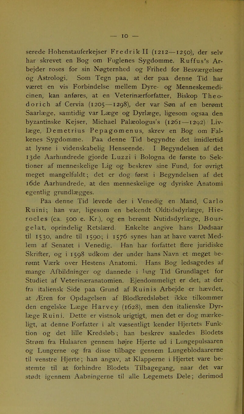 IO serede Hohenstauferkejser Fredrik II (1212—1250), der selv har skrevet en Bog om Fuglenes Sygdomme. Ruffus’s Ar- bejder roses for sin Nøgternhed og Frihed for Besværgelser og Astrologi. Som Tegn paa, at der paa denne Tid har været en vis Forbindelse mellem Dyre- og Menneskemedi- cinen, kan anføres, at en Veterinærforfatter, Biskop Theo- dorich af Cervia (1205 —1298), der var Søn af en berømt Saarlæge, samtidig var Læge og Dyrlæge, ligesom ogsaa den byzantinske Kejser, Michael Palæologus’s (1261—1292) Liv- læge, Demetrius Pepagomenus, skrev en Bog om Fal- kenes Sygdomme. Paa denne Tid begyndte det imidlertid at lysne i videnskabelig Henseende. I Begyndelsen af det 13de Aarhundrede gjorde Luzzi i Bologna de første to Sek- tioner af menneskelige Lig og beskrev sine Fund, for øvrigt meget mangelfuldt; det er dog først i Begyndelsen af det 16de Aarhundrede, at den menneskelige og dyriske Anatomi egentlig grundlægges. Paa denne Tid levede der i Venedig en Mand, Carlo Ruini; han var, ligesom en bekendt Oldtidsdyrlæge, Hie- ro cl es (ca. 500 e. Kr.), og en berømt Nutidsdyrlæge, Bo ur- gel at, oprindelig Retslærd. Enkelte angive hans Dødsaar til 1530, andre til 1590; i 1576 synes han at have været Med- lem af Senatet i Venedig. Han har forfattet flere juridiske Skrifter, og i 1598 udkom der under hans Navn et meget be- rømt Værk over Hestens Anatomi. Hans Bog ledsagedes af mange Afbildninger og dannede i lang Tid Grundlaget for Studiet af Veterinæranatomien. Ejendommeligt er det, at der fra italiensk Side paa Grund af Ru in is Arbejde er hævdet, at Æren for Opdagelsen af Blodkredsløbet ikke tilkommer den engelske Læge Harvey (1628), men den italienske Dyr- læge Ruini. Dette er vistnok urigtigt, men det er dog mærke- ligt, at denne Forfatter i alt væsentligt kender Hjertets Funk- tion og det lille Kredsløb; han beskrev saaledes Blodets Strøm fra Hulaaren gennem højre Hjerte ud i Lungepulsaaren og Lungerne og fra disse tilbage gennem Lungeblodaarerne til venstre Hjerte; han angav, at Klapperne i Hjertet vare be- stemte til at forhindre Blodets Tilbagegang, naar det var stødt igennem Aabningerne til alle Legemets Dele; derimod