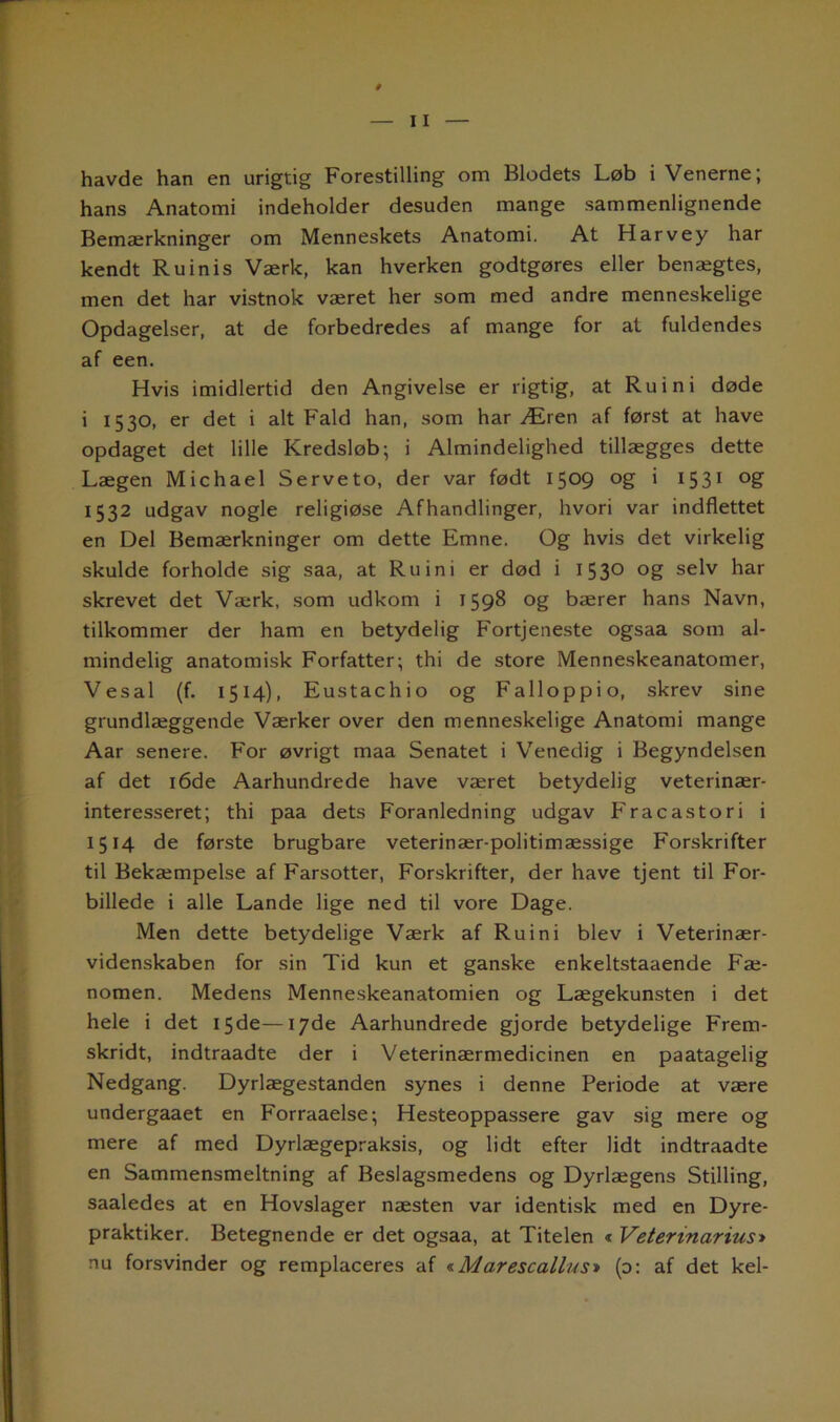 havde han en urigtig Forestilling om Blodets Løb i Venerne; hans Anatomi indeholder desuden mange sammenlignende Bemærkninger om Menneskets Anatomi. At Harvey har kendt Ruinis Værk, kan hverken godtgøres eller benægtes, men det har vistnok været her som med andre menneskelige Opdagelser, at de forbedredes af mange for at fuldendes af een. Hvis imidlertid den Angivelse er rigtig, at Ruini døde i 1530, er det i alt Fald han, som har Æren af først at have opdaget det lille Kredsløb; i Almindelighed tillægges dette Lægen Michael Serveto, der var født 1509 og i 1531 og 1532 udgav nogle religiøse Afhandlinger, hvori var indflettet en Del Bemærkninger om dette Emne. Og hvis det virkelig skulde forholde sig saa, at Ruini er død i 153° °g selv har skrevet det Værk, som udkom i 1598 og bærer hans Navn, tilkommer der ham en betydelig Fortjeneste ogsaa som al- mindelig anatomisk Forfatter; thi de store Menneskeanatomer, Vesal (f. 1514), Eustachio og Falloppio, skrev sine grundlæggende Værker over den menneskelige Anatomi mange Aar senere. For øvrigt maa Senatet i Venedig i Begyndelsen af det 16de Aarhundrede have været betydelig veterinær- interesseret; thi paa dets Foranledning udgav Fracastori i 1514 de første brugbare veterinær-politimæssige Forskrifter til Bekæmpelse af Farsotter, Forskrifter, der have tjent til For- billede i alle Lande lige ned til vore Dage. Men dette betydelige Værk af Ruini blev i Veterinær- videnskaben for sin Tid kun et ganske enkeltstaaende Fæ- nomen. Medens Menneskeanatomien og Lægekunsten i det hele i det 15de—17de Aarhundrede gjorde betydelige Frem- skridt, indtraadte der i Veterinærmedicinen en paatagelig Nedgang. Dyrlægestanden synes i denne Periode at være undergaaet en Forraaelse; Hesteoppassere gav sig mere og mere af med Dyrlægepraksis, og lidt efter lidt indtraadte en Sammensmeltning af Beslagsmedens og Dyrlægens Stilling, saaledes at en Hovslager næsten var identisk med en Dyre- praktiker. Betegnende er det ogsaa, at Titelen « Veterinarius» nu forsvinder og remplaceres af «Marescallus* (o: af det kel-