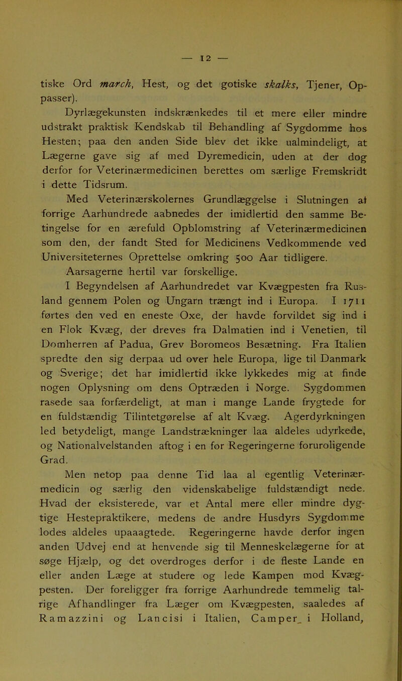 tiske Ord march, Hest, og det gotiske skalks. Tjener, Op- passer). Dyrlægekunsten indskrænkedes til et mere eller mindre udstrakt praktisk Kendskab til Behandling af Sygdomme hos Hesten; paa den anden Side blev det ikke ualmindeligt, at Lægerne gave sig af med Dyremedicin, uden at der dog derfor for Veterinærmedicinen berettes om særlige Fremskridt i dette Tidsrum. Med Veterinærskolernes Grundlæggelse i Slutningen at forrige Aarhundrede aabnedes der imidlertid den samme Be- tingelse for en ærefuld Opblomstring af Veterinærmedicinen som den, der fandt Sted for Medicinens Vedkommende ved Universiteternes Oprettelse omkring 500 Aar tidligere. Aarsagerne hertil var forskellige. I Begyndelsen af Aarhundredet var Kvægpesten fra Rus- land gennem Polen og Ungarn trængt ind i Europa. I 1711 førtes den ved en eneste Oxe, der havde forvildet sig ind i en Flok Kvæg, der dreves fra Dalmatien ind i Venetien, til Domherren af Padua, Grev Boromeos Besætning. Fra Italien spredte den sig derpaa ud over hele Europa, lige til Danmark og Sverige; det har imidlertid ikke lykkedes mig at finde nogen Oplysning om dens Optræden i Norge. Sygdommen rasede saa forfærdeligt, at man i mange Lande frygtede for en fuldstændig Tilintetgørelse af alt Kvæg. Agerdyrkningen led betydeligt, mange Landstrækninger laa aldeles udyrkede, og Nationalvelstanden aftog i en for Regeringerne foruroligende Grad. Men netop paa denne Tid laa al egentlig Veterinær- medicin og særlig den videnskabelige fuldstændigt nede. Hvad der eksisterede, var et Antal mere eller mindre dyg- tige Hestepraktikere, medens de andre Husdyrs Sygdomme lodes aldeles upaaagtede. Regeringerne havde derfor ingen anden Udvej end at henvende sig til Menneskelægerne for at søge Hjælp, og det overdroges derfor i de fleste Lande en eller anden Læge at studere og lede Kampen mod Kvæg- pesten. Der foreligger fra forrige Aarhundrede temmelig tal- rige Afhandlinger fra Læger om Kvægpesten, saaledes af Ramazzini og Lancisi i Italien, Camper, i Holland,