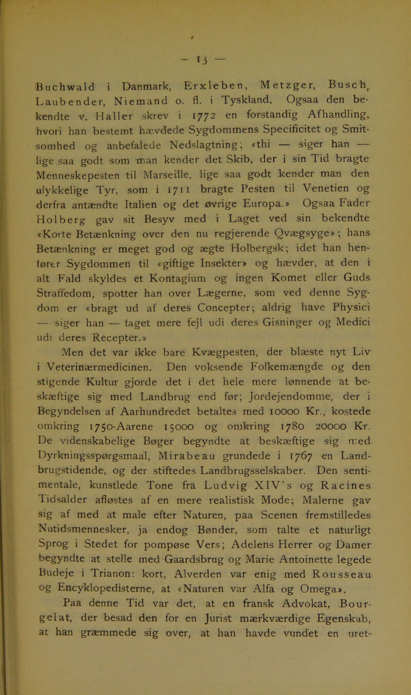 Buchwald i Danmark, Erxleben, Metzger, Busch Laubender, Niemand o. fl. i Tyskland. Ogsaa den be- kendte v. Haller skrev i 1772 en forstandig Afhandling, hvori han bestemt hævdede Sygdommens Specificitet og Smit- somhed og anbefalede Nedslagtning; «thi — siger han — lige saa godt som man kender det Skib, der i sin Tid bragte Menneskepesten til Marseille, lige saa godt kender man den ulykkelige Tyr, som i 1711 bragte Pesten til Venetien og derfra antændte Italien og det øvrige Europa.» Ogsaa Fader Holberg gav sit Besyv med i Laget ved sin bekendte «Korte Betænkning over den nu regjerende Qvægsyge»; hans Betænkning er meget god og ægte Holbergsk; idet han hen- lørtr Sygdommen til «giftige Insekter* og hævder, at den i alt Fald skyldes et Kontagium og ingen Komet eller Guds Straffedom, spotter han over Lægerne, som ved denne Syg- dom er «bragt ud af deres Concepter; aldrig have Physici — siger han — laget mere fejl udi deres Gisninger og Medici udi deres Recepter.* Men det var ikke bare Kvægpesten, der blæste nyt Liv i Veterinærmedicinen. Den voksende Folkemængde og den stigende Kultur gjorde det i det hele mere lønnende at be- skæftige sig med Landbrug end før; Jordejendomme, der i Begyndelsen af Aarhundredet betaltes med IOOOO Kr., kostede omkring 1750-Aarene 15000 og omkring 1780 20000 Kr. De videnskabelige Bøger begyndte at beskæftige sig med Dyrkningsspørgsmaal, Mi råbe au grundede i 1767 en Land- brugstidende, og der stiftedes Landbrugsselskaber. Den senti- mentale, kunstlede Tone fra Ludvig XIV’s og Racines lidsalder afløstes af en mere realistisk Mode; Malerne gav sig af med at male efter Naturen, paa Scenen fremstilledes Nutidsmennesker, ja endog Bønder, som talte et naturligt Sprog i Stedet for pompøse Vers; Adelens Herrer og Damer begyndte at stelle med Gaardsbrng og Marie Antoinette legede Budeje i Trianon: kort, Alverden var enig med Rousseau og Encyklopedisterne, at «Naturen var Alfa og Omega*. Paa denne Tid var det, at en fransk Advokat, Bo ur- gel at, der besad den for en Jurist mærkværdige Egenskab, at han græmmede sig over, at han havde vundet en uret-
