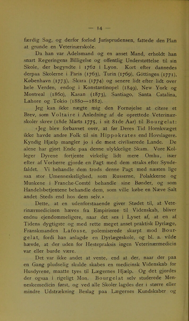 færdig Sag, og derfor forlod Jurisprudensen, fattede den Plan at grunde en Veterinærskole. Da han var Adelsmand og en anset Mand, erholdt han snart Regeringens Billigelse og offentlig Understøttelse til sin Skole, der begyndte i 1762 i Lyon. Kort efter dannedes derpaa Skolerne i Paris (1763), Turin (1769), Gottingen (1771), København (1773), Skara (1774) og senere lidt efter lidt over hele Verden, endog i Konstantinopel (1849), New York og Montreal (1860), Kasan (1873), Santiago, Santa Catalina, Lahore og Tokio (1880—1882). Jeg kan ikke nægte mig den Fornøjelse at citere et Brev, som Voltaire i Anledning af de oprettede Veterinær- skoler skrev (18de Marts 1775, i sit 8ide Aar) til Bourgelat: «Jeg blev forbavset over, at før Deres Tid Hornkvæget ikke havde andre Folk til sin Hippokrates end Hovslagere. Kyndig Hjælp mangler jo i de mest civiliserede Lande. De alene har gjort Ende paa denne ulykkelige Skam. Vore Kol- leger Dyrene fortjente virkelig lidt mere Omhu, især efter af Vorherre gjorde en Pagt med dem straks efter Synde- faldet. Vi behandle dem trods denne Pagt med næsten lige saa stor Umenneskelighed, som Russerne, Polakkerne og Munkene i Franche-Comté behandle sine Bønder, og som Handelsbetjentene behandle dem, som ville købe en Næve Salt andet Steds end hos dem selv.» Dette, at en udenforstaaende giver Stødet til, at Vete- rinærmedicinen hæves fra Empirisme til Videnskab, bliver endnu ejendommeligere, naar det ses i Lyset af, at en af Tidens dygtigste og med rette meget anset praktisk Dyrlæge, Franskmanden Lafos se, polemiserede skarpt mod Bour- gelat, fordi han anlagde en Dyrlægeskole, og bl. a. vilde hævde, at der uden for Hestepraksis ingen Veterinærmedicin var eller burde være. Det var ikke andet at vente, end at der, naar der paa en Gang pludselig skulde skabes en medicinsk Videnskab for Husdyrene, maatte tyes til Lægernes Hjælp. Og det gjordes der ogsaa i rigeligt Mon. Bourgelat selv studerede Men- neskemedicin først, og ved alle Skoler lagdes der i større eller mindre Udstrækning Beslag paa Lægernes Kundskaber og