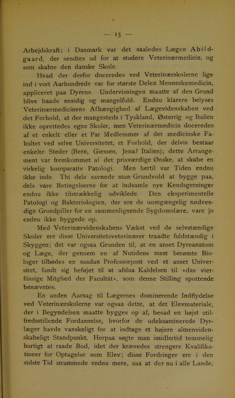 Arbejdskraft; i Danmark var det saaledes Lægen Abild- gaard, der sendtes ud for at studere Veterinærmedicin, og som skabte den danske Skole. Hvad der derfor doceredes ved Veterinærskolerne lige ind i vort Aarhundrede var for største Delen Menneskemedicin, appliceret paa Dyrene Undervisningen maatte af den Grund blive baade ensidig og mangelfuld. Endnu klarere belyses Veterinærmedicinens Afhængighed af Lægevidenskaben ved det Forhold, at der mangesteds i Tyskland, Østerrig og Italien ikke oprettedes egne Skoler, men Veterinærmedicin doceredes af et enkelt eller et Par Medlemmer af det medicinske Fa- kultet ved selve Universitetet, et Forhold, der delvis bestaar enkelte Steder (Bern, Giessen, Jena? Italien); dette Arrange- ment var fremkommet af det prisværdige Ønske, at skabe en virkelig komparativ Patologi. Men hertil var Tiden endnu ikke inde. Thi dels savnede man Grundvold at bygge paa, dels vare Betingelserne for at indsamle nye Kendsgerninger endnu ikke tilstrækkelig udviklede. Den eksperimentelle Patologi og Bakteriologien, der ere de uomgængelig nødven- dige Grundpiller for en sammenlignende Sygdomslære, vare jo endnu ikke byggede op. Med Veterinærvidenskabens Vækst ved de selvstændige Skoler ere disse Universitetsveterinærer traadte fuldstændig i Skyggen; det var ogsaa Grunden til, at en anset Dyreanatom og Læge, der gennem en af Nutidens mest berømte Bio- loger tilbødes en saadan Professorpost ved et anset Univer- sitet, fandt sig beføjet til at afslaa Kaldelsen til «das vier- fiissige Mitglied der Facultåt*, som denne Stilling spottende benævntes. En anden Aarsag til Lægernes dominerende Indflydelse ved Veterinærskolerne var ogsaa dette, at det Elevmateriale, der i Begyndelsen maatte bygges op af, besad en højst util- fredsstillende Fordannelse, hvorfor de udeksaminerede Dyr- læger havde vanskeligt for at indtage et højere almenviden- skabeligt Standpunkt. Herpaa søgte man imidlertid temmelig hurtigt at raade Bod, idet der krævedes strengere Kvalifika- tioner for Optagelse som Elev; disse Fordringer ere i den sidste Tid strammede endnu mere, saa at der nu i alle Lande,