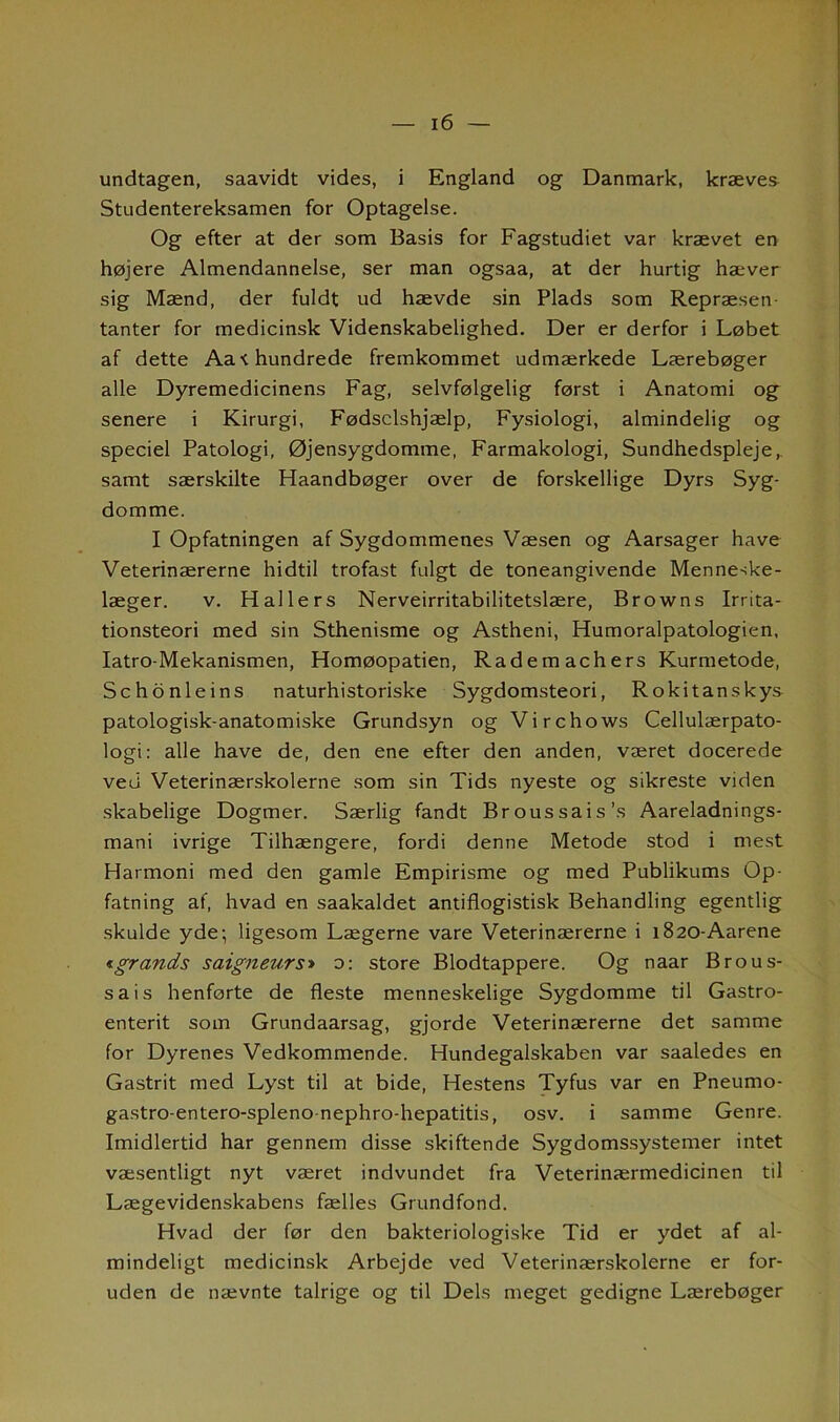 undtagen, saavidt vides, i England og Danmark, kræves Studentereksamen for Optagelse. Og efter at der som Basis for Fagstudiet var krævet en højere Almendannelse, ser man ogsaa, at der hurtig hæver sig Mænd, der fuldt ud hævde sin Plads som Repræsen- tanter for medicinsk Videnskabelighed. Der er derfor i Løbet af dette Aa t hundrede fremkommet udmærkede Lærebøger alle Dyremedicinens Fag, selvfølgelig først i Anatomi og senere i Kirurgi, Fødselshjælp, Fysiologi, almindelig og speciel Patologi, Øjensygdomme, Farmakologi, Sundhedspleje,, samt særskilte Haandbøger over de forskellige Dyrs Syg- domme. I Opfatningen af Sygdommenes Væsen og Aarsager have Veterinærerne hidtil trofast fulgt de toneangivende Menneske- læger. v. Hallers Nerveirritabilitetslære, Browns Irrita- tionsteori med sin Sthenisme og Astheni, Humoralpatologien, Iatro-Mekanismen, Homøopatien, Radem achers Kurmetode, Schonleins naturhistoriske Sygdomsteori, Rokitanskys- patologisk-anatomiske Grundsyn og Virchows Cellulærpato- logi: alle have de, den ene efter den anden, været docerede ved Veterinærskolerne som sin Tids nyeste og sikreste viden skabelige Dogmer. Særlig fandt Broussais’s Aareladnings- mani ivrige Tilhængere, fordi denne Metode stod i mest Harmoni med den gamle Empirisme og med Publikums Op- fatning af, hvad en saakaldet antiflogistisk Behandling egentlig skulde yde; ligesom Lægerne vare Veterinærerne i 1820-Aarene «gr ands saigneurs» o: store Blodtappere. Og naar Brous- sais henforte de fleste menneskelige Sygdomme til Gastro- enterit som Grundaarsag, gjorde Veterinærerne det samme for Dyrenes Vedkommende. Hundegalskaben var saaledes en Gastrit med Lyst til at bide, Hestens Tyfus var en Pneumo- gastro-entero-spleno nephro-hepatitis, osv. i samme Genre. Imidlertid har gennem disse skiftende Sygdomssystemer intet væsentligt nyt været indvundet fra Veterinærmedicinen til Lægevidenskabens fælles Grundfond. Hvad der før den bakteriologiske Tid er ydet af al- mindeligt medicinsk Arbejde ved Veterinærskolerne er for- uden de nævnte talrige og til Dels meget gedigne Lærebøger