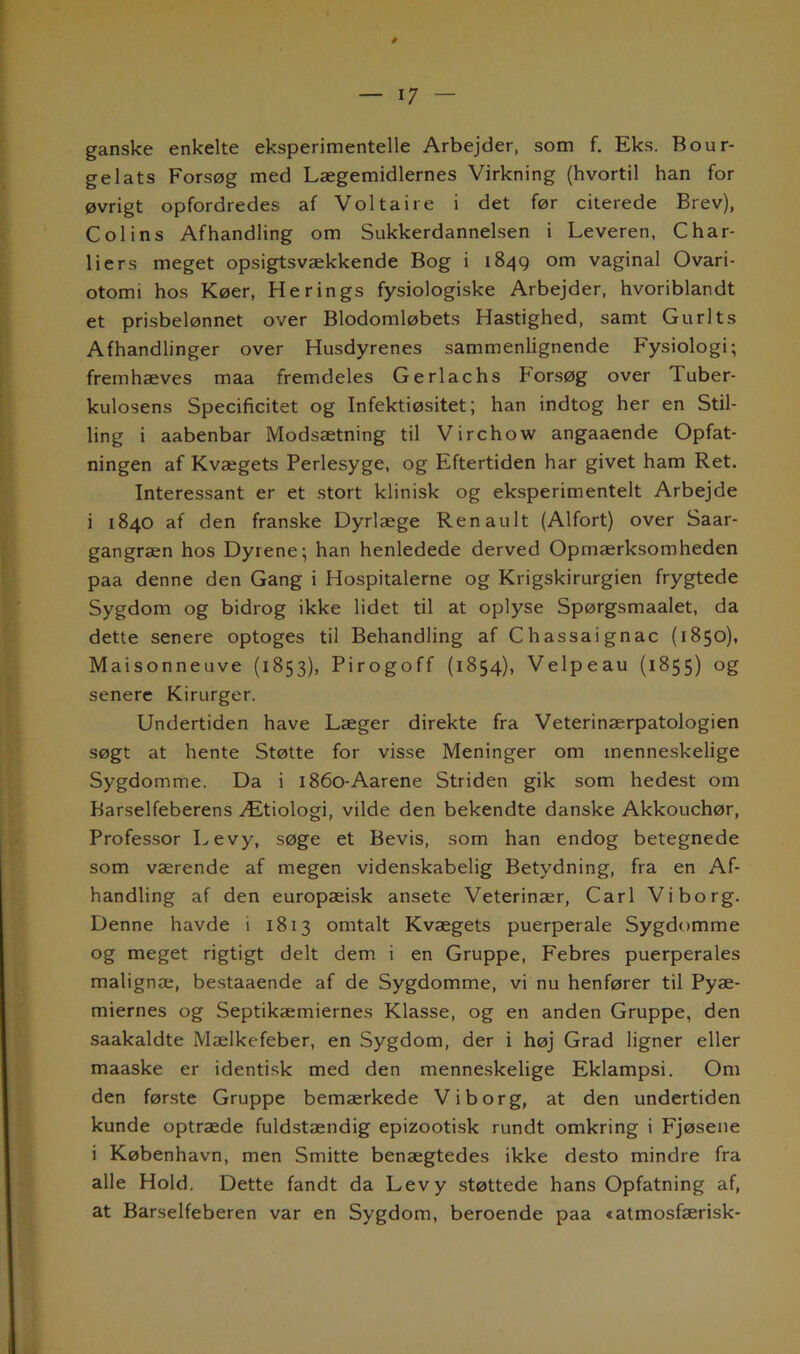 ganske enkelte eksperimentelle Arbejder, som f. Eks. Bour- gelats Forsøg med Lægemidlernes Virkning (hvortil han for øvrigt opfordredes af Voltaire i det før citerede Brev), Colins Afhandling om Sukkerdannelsen i Leveren, Char- liers meget opsigtsvækkende Bog i 1849 om vaginal Ovari- otomi hos Køer, Herings fysiologiske Arbejder, hvoriblandt et prisbelønnet over Blodomløbets Hastighed, samt Gu rit s Afhandlinger over Husdyrenes sammenlignende Fysiologi; fremhæves maa fremdeles Gerlachs Forsøg over Tuber- kulosens Specificitet og Infektiøsitet; han indtog her en Stil- ling i aabenbar Modsætning til Virchow angaaende Opfat- ningen af Kvægets Perlesyge, og Eftertiden har givet ham Ret. Interessant er et stort klinisk og eksperimentelt Arbejde i 1840 af den franske Dyrlæge Renault (Alfort) over Saar- gangræn hos Dyiene; han henledede derved Opmærksomheden paa denne den Gang i Hospitalerne og Krigskirurgien frygtede Sygdom og bidrog ikke lidet til at oplyse Spørgsmaalet, da dette senere optoges til Behandling af Chassaignac (1850), Maisonneuve (1853), Pirogoff (1854), Velpeau (1855) og senere Kirurger. Undertiden have Læger direkte fra Veterinærpatologien søgt at hente Støtte for visse Meninger om menneskelige Sygdomme. Da i 1860-Aarene Striden gik som hedest om Barselfeberens Ætiologi, vilde den bekendte danske Akkouchør, Professor Levy, søge et Bevis, som han endog betegnede som værende af megen videnskabelig Betydning, fra en Af- handling af den europæisk ansete Veterinær, Carl Viborg. Denne havde i 1813 omtalt Kvægets puerperale Sygdomme og meget rigtigt delt dem i en Gruppe, Febres puerperales malignæ, bestaaende af de Sygdomme, vi nu henfører til Pyæ- miernes og Septikæmiernes Klasse, og en anden Gruppe, den saakaldte Mælkefeber, en Sygdom, der i høj Grad ligner eller maaske er identisk med den menneskelige Eklampsi. Om den første Gruppe bemærkede Viborg, at den undertiden kunde optræde fuldstændig epizootisk rundt omkring i Fjøsene i København, men Smitte benægtedes ikke desto mindre fra alle Hold. Dette fandt da Levy støttede hans Opfatning af, at Barselfeberen var en Sygdom, beroende paa tatmosfærisk-