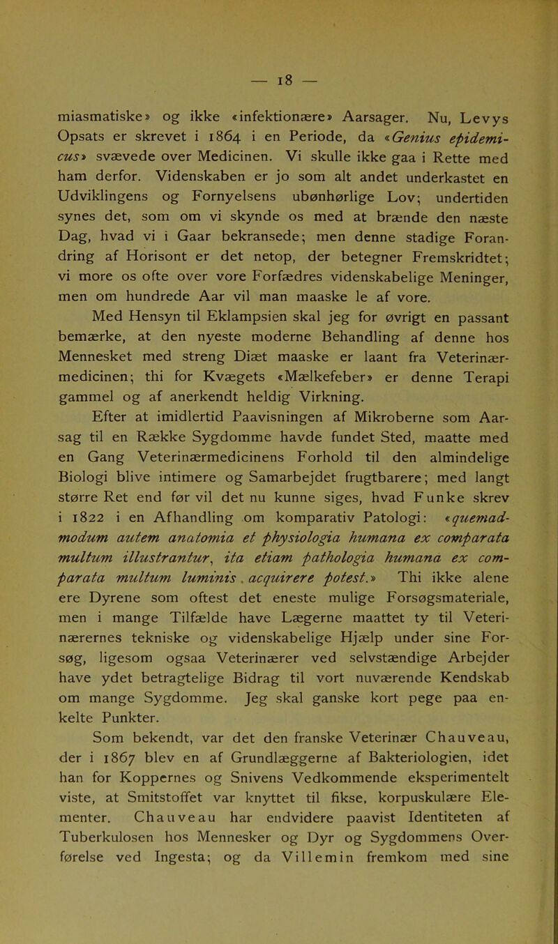 miasmatiske* og ikke «infektionære» Aarsager. Nu, Levy s Opsats er skrevet i 1864 i en Periode, da «Genius epidemi- ens» svævede over Medicinen. Vi skulle ikke gaa i Rette med ham derfor. Videnskaben er jo som alt andet underkastet en Udviklingens og Fornyelsens ubønhørlige Lov; undertiden synes det, som om vi skynde os med at brænde den næste Dag, hvad vi i Gaar bekransede; men denne stadige Foran- dring af Horisont er det netop, der betegner Fremskridtet; vi more os ofte over vore Forfædres videnskabelige Meninger, men om hundrede Aar vil man maaske le af vore. Med Hensyn til Eklampsien skal jeg for øvrigt en passant bemærke, at den nyeste moderne Behandling af denne hos Mennesket med streng Diæt maaske er laant fra Veterinær- medicinen; thi for Kvægets «Mælkefeber» er denne Terapi gammel og af anerkendt heldig Virkning. Efter at imidlertid Paavisningen af Mikroberne som Aar- sag til en Række Sygdomme havde fundet Sted, maatte med en Gang Veterinærmedicinens Forhold til den almindelige Biologi blive intimere og Samarbejdet frugtbarere; med langt større Ret end før vil det nu kunne siges, hvad Funke skrev i 1822 i en Afhandling om komparativ Patologi: iquemad- modum autem anatomia et physiologia humana ex comparata multum illustrantur, ita etiam pathologia humana ex com- parata multum luminis . acquirere potest.» Thi ikke alene ere Dyrene som oftest det eneste mulige Forsøgsmateriale, men i mange Tilfælde have Lægerne maattet ty til Veteri- nærernes tekniske og videnskabelige Hjælp under sine For- søg, ligesom ogsaa Veterinærer ved selvstændige Arbejder have ydet betragtelige Bidrag til vort nuværende Kendskab om mange Sygdomme. Jeg skal ganske kort pege paa en- kelte Punkter. Som bekendt, var det den franske Veterinær Chauveau, der i 1867 blev en af Grundlæggerne af Bakteriologien, idet han for Koppernes og Snivens Vedkommende eksperimentelt viste, at Smitstoffet var knyttet til fikse, korpuskulære Ele- menter. Chauveau har endvidere paavist Identiteten af Tuberkulosen hos Mennesker og Dyr og Sygdommens Over- førelse ved Ingesta; og da Vil lem in fremkom med sine