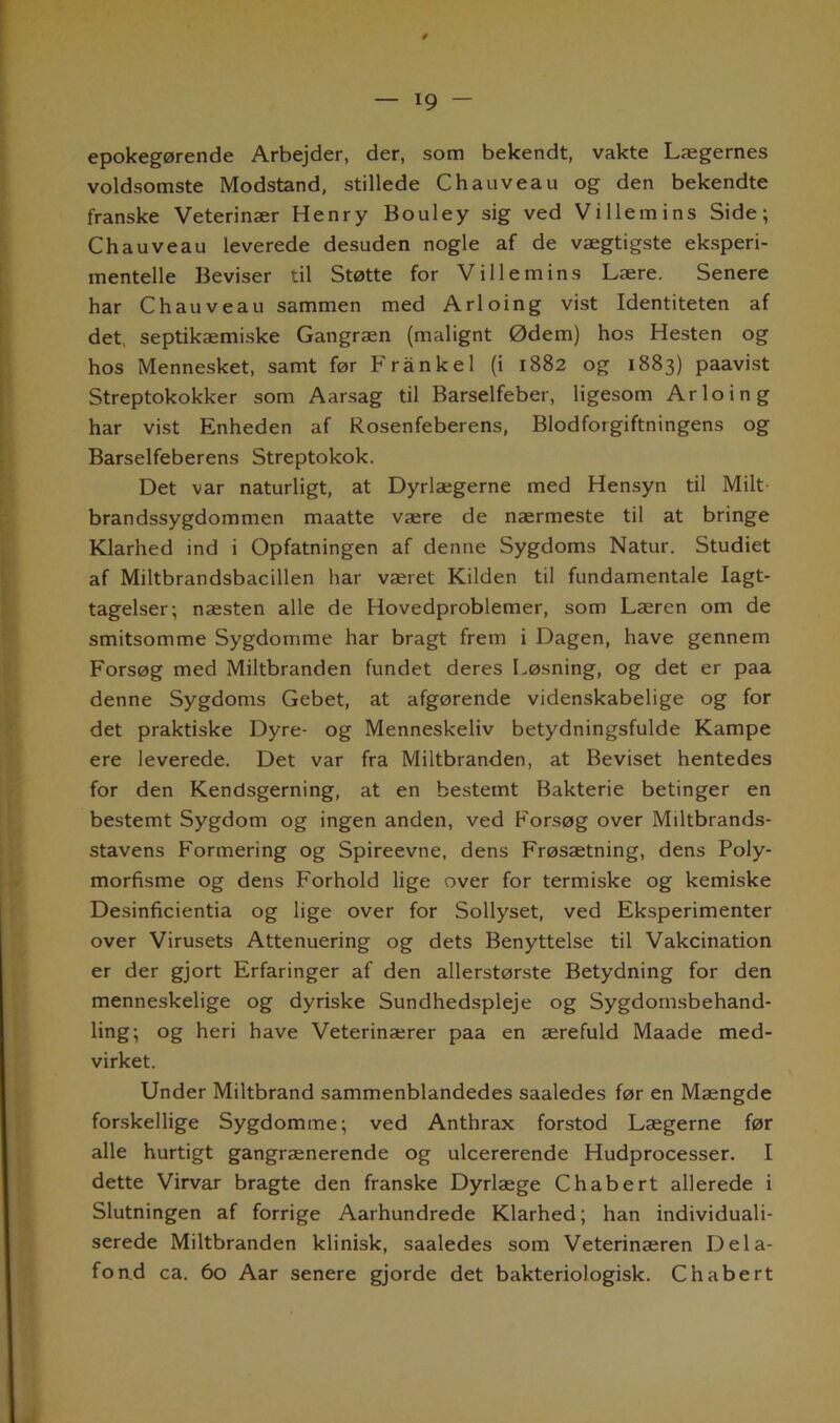 epokegørende Arbejder, der, som bekendt, vakte Lægernes voldsomste Modstand, stillede C h au vea u og den bekendte franske Veterinær Henry Bouley sig ved Villemins Side; Chauveau leverede desuden nogle af de vægtigste eksperi- mentelle Beviser til Støtte for Villemins Lære. Senere har Chauveau sammen med Arloing vist Identiteten af det, septikæmiske Gangræn (malignt Ødem) hos Hesten og hos Mennesket, samt før Frånkel (i 1882 og 1883) paavist Streptokokker som Aarsag til Barselfeber, ligesom Arloing har vist Enheden af Rosenfeberens, Blodforgiftningens og Barselfeberens Streptokok. Det var naturligt, at Dyrlægerne med Hensyn til Milt brandssygdommen maatte være de nærmeste til at bringe Klarhed ind i Opfatningen af denne Sygdoms Natur. Studiet af Miltbrandsbacillen har været Kilden til fundamentale Iagt- tagelser; næsten alle de Hovedproblemer, som Læren om de smitsomme Sygdomme har bragt frem i Dagen, have gennem Forsøg med Miltbranden fundet deres Løsning, og det er paa denne Sygdoms Gebet, at afgørende videnskabelige og for det praktiske Dyre- og Menneskeliv betydningsfulde Kampe ere leverede. Det var fra Miltbranden, at Beviset hentedes for den Kendsgerning, at en bestemt Bakterie betinger en bestemt Sygdom og ingen anden, ved Forsøg over Miltbrands- stavens Formering og Spireevne, dens Frøsætning, dens Poly- morfisme og dens Forhold lige over for termiske og kemiske Desinficientia og lige over for Sollyset, ved Eksperimenter over Virusets Attenuering og dets Benyttelse til Vakcination er der gjort Erfaringer af den allerstørste Betydning for den menneskelige og dyriske Sundhedspleje og Sygdomsbehand- ling; og heri have Veterinærer paa en ærefuld Maade med- virket. Under Miltbrand sammenblandedes saaledes før en Mængde forskellige Sygdomme; ved Anthrax forstod Lægerne før alle hurtigt gangrænerende og ulcererende Hudprocesser. I dette Virvar bragte den franske Dyrlæge Chabert allerede i Slutningen af forrige Aarhundrede Klarhed; han individuali- serede Miltbranden klinisk, saaledes som Veterinæren Dela- fond ca. 60 Aar senere gjorde det bakteriologisk. Chabert