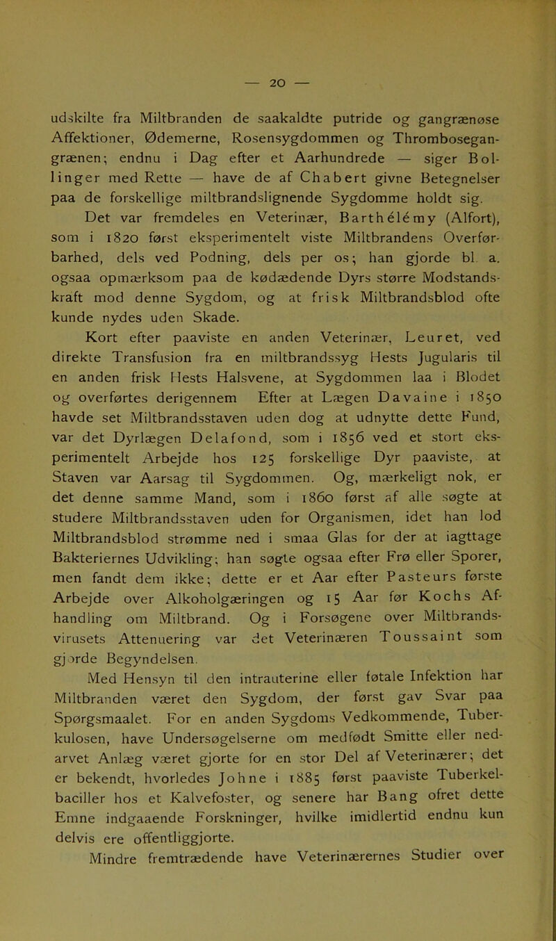 udskilte fra Miltbranden de saakaldte putride og gangrænøse Affektioner, Ødemerne, Rosensygdommen og Thrombosegan- grænen; endnu i Dag efter et Aarhundrede — siger Bol- linger med Rette — have de af Chabert givne Betegnelser paa de forskellige miltbrandslignende Sygdomme holdt sig. Det var fremdeles en Veterinær, Barthélémy (Alfort), som i 1820 først eksperimentelt viste Miltbrandens Overfør- barhed, dels ved Podning, dels per os; han gjorde bl a. ogsaa opmærksom paa de kødædende Dyrs større Modstands- kraft mod denne Sygdom, og at frisk Miltbrandsblod ofte kunde nydes uden Skade. Kort efter paaviste en anden Veterinær, Leuret, ved direkte Transfusion fra en miltbrandssyg Hests Jugularis til en anden frisk Hests Halsvene, at Sygdommen laa i Blodet og overførtes derigennem Efter at Lægen Davaine i 1850 havde set Miltbrandsstaven uden dog at udnytte dette Fund, var det Dyrlægen Delafond, som i 1S56 ved et stort eks- perimentelt Arbejde hos 125 forskellige Dyr paaviste, at Staven var Aarsag til Sygdommen. Og, mærkeligt nok, er det denne samme Mand, som i 1860 først af alle søgte at studere Miltbrandsstaven uden for Organismen, idet han lod Miltbrandsblod strømme ned i smaa Glas for der at iagttage Bakteriernes Udvikling; han søgte ogsaa efter Frø eller Sporer, men fandt dem ikke; dette er et Aar efter Pasteurs første Arbejde over Alkoholgæringen og 15 Aar før Kochs Af- handling om Miltbrand. Og i Forsøgene over Miltbrands- virusets Attenuering var det Veterinæren Toussaint som gjorde Begyndelsen. Med Hensyn til den intrauterine eller føtale Infektion har Miltbranden været den Sygdom, der først gav Svar paa Spørgsmaalet. For en anden Sygdoms Vedkommende, Tuber- kulosen, have Undersøgelserne om medfødt Smitte eller ned- arvet Anlæg været gjorte for en stor Del af Veterinærer; det er bekendt, hvorledes Johne i 1885 først paaviste I uberkel- baciller hos et Kalvefoster, og senere har Bang ofret dette Emne indgaaende Forskninger, hvilke imidlertid endnu kun delvis ere offentliggjorte. Mindre fremtrædende have Veterinærernes Studier over