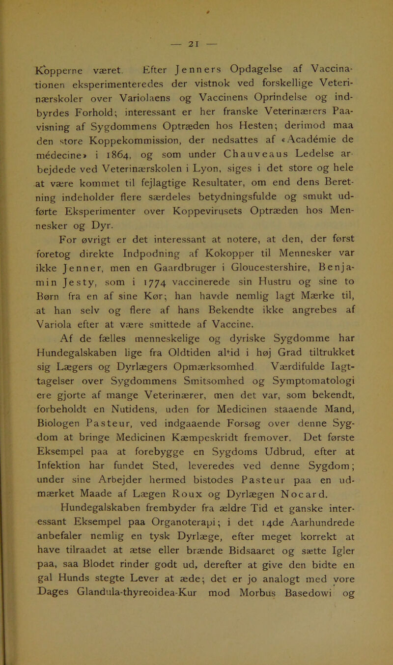Kopperne været. Efter Je nners Opdagelse af Vaccina- tionen eksperimenteredes der vistnok ved forskellige Veteri- nærskoler over Variolaens og Vaccinens Oprindelse og ind- byrdes Forhold; interessant er her franske Veterinærers Paa- visning af Sygdommens Optræden hos Hesten; derimod maa den store Koppekommission, der nedsattes af «Académie de médecine» i 1864, og som under Chauveaus Ledelse ar bejdede ved Veterinærskolen i Lyon, siges i det store og hele at være kommet til fejlagtige Resultater, om end dens Beret- ning indeholder flere særdeles betydningsfulde og smukt ud- førte Eksperimenter over Koppevirnsets Optræden hos Men- nesker og Dyr. For øvrigt er det interessant at notere, at den, der først foretog direkte Indpodning af Kokopper til Mennesker var ikke Jenner, men en Gaardbruger i Gloucestershire, Benja- min Jes ty, som i 1774 vaccinerede sin Hustru og sine to Børn fra en af sine Kør; han havde nemlig lagt Mærke til, at han selv og flere af hans Bekendte ikke angrebes af Variola efter at være smittede af Vaccine. Af de fælles menneskelige og dyriske Sygdomme har Hundegalskaben lige fra Oldtiden altid i høj Grad tiltrukket sig Lægers og Dyrlægers Opmærksomhed Værdifulde Iagt- tagelser over Sygdommens Smitsomhed og Symptomatologi ere gjorte af mange Veterinærer, men det var, som bekendt, forbeholdt en Nutidens, uden for Medicinen staaende Mand, Biologen Pas te ur, ved indgaaende Forsøg over denne Syg- dom at bringe Medicinen Kæmpeskridt fremover. Det første Eksempel paa at forebygge en Sygdoms Udbrud, efter at Infektion har fundet Sted, leveredes ved denne Sygdom; under sine Arbejder hermed bistodes Paste ur paa en ud- mærket Maade af Lægen Roux og Dyrlægen Nocard. Hundegalskaben frembyder fra ældre Tid et ganske inter- essant Eksempel paa Organoterapi; i det 14de Aarhundrede anbefaler nemlig en tysk Dyrlæge, efter meget korrekt at have tilraadet at ætse eller brænde Bidsaaret og sætte Igler paa, saa Blodet rinder godt ud, derefter at give den bidte en gal Hunds stegte Lever at æde; det er jo analogt med vore Dages Glandula-thyreoidea-Kur mod Morbus Basedowi og