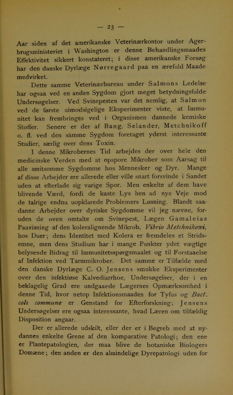 Aar siden af det amerikanske Veterinærkontor under Ager- brugsministeriet i Washington er denne Behandlingsmaades Effektivitet sikkert konstateret; i disse amerikanske Forsøg har den danske Dyrlæge Nørregaard paa en ærefuld Maade medvirket. Dette samme Veterinærbureau under S al mon s Ledelse har ogsaa ved en anden Sygdom gjort meget betydningsfulde Undersøgelser. Ved Svinepesten var det nemlig, at Salmon ved de første uimodsigelige Eksperimenter viste, at Immu- nitet kan frembringes ved i Organismen dannede kemiske Stoffer. Senere er der af Bang, Selander, Metchnikoff o. fl. ved den samme Sygdom foretaget yderst interessante Studier, særlig over dens Toxin. I denne Mikrobernes Tid arbejdes der over hele den medicinske Verden med at opspore Mikrober som Aarsag til alle smitsomme Sygdomme hos Mennesker og Dyr. Mange af disse Arbejder ere allerede eller ville snart forsvinde i Sandet uden at efterlade sig varige Spor. Men enkelte af dem have blivende Værd, fordi de kaste Lys hen ad nye Veje mod de talrige endnu uopklarede Problemers Løsning. Blandt saa- danne Arbejder over dyriske Sygdomme vil jeg nævne, for- uden de oven omtalte om Svinepest, Lægen Gamaleias Paavisning af den koleralignende Mikrob, Vibrio Metchnikowi, hos Duer; dens Identitet med Kolera er fremdeles et Strids- emne, men dens Studium har i mange Punkter ydet vægtige belysende Bidrag til Immunitetsspørgsmaalet og til Forstaaelse af Infektion ved Tarmmikrober. Det samme er Tilfælde med den danske Dyrlæge C. O. Jensens smukke Eksperimenter over den infektiøse Kalvediarrhoe, Undersøgelser, der i en beklagelig Grad ere undgaaede Lægernes Opmærksomhed i denne Tid, hvor netop Infektionsmaaden for Tyfus og Bact. coli commune er Genstand for Efterforskning; Jensens Undersøgelser ere ogsaa interessante, hvad Læren om tilfældig Disposition angaar. Der er allerede udskilt, eller der er i Begreb med at ny- dannes enkelte Grene af den komparative Patologi; den ene er Plantepatologien, der maa blive de botaniske Biologers Domæne; den anden er den almindelige Dyrepatologi uden for