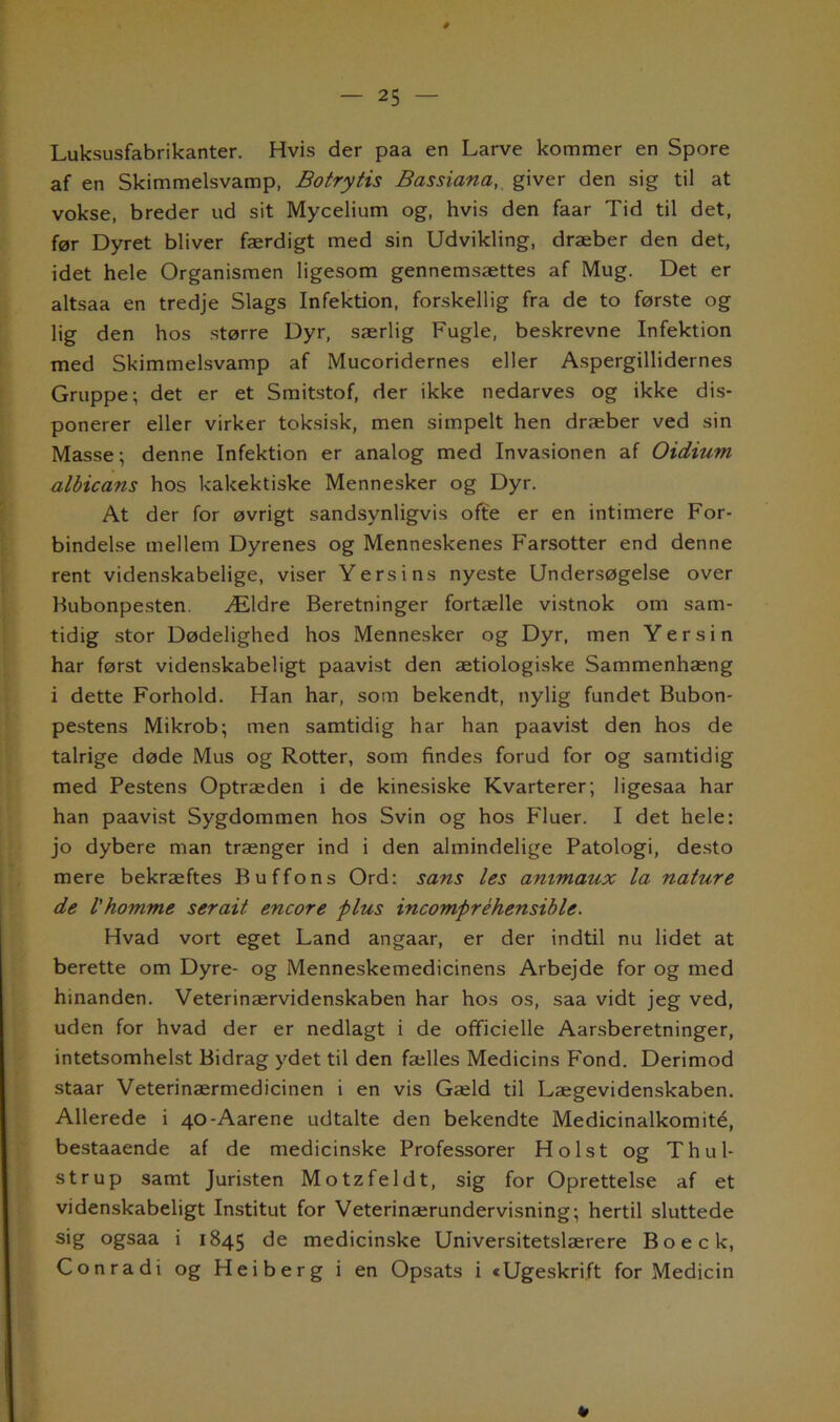Luksusfabrikanter. Hvis der paa en Larve kommer en Spore af en Skimmelsvamp, Botrytis Bassiana, giver den sig til at vokse, breder ud sit Mycelium og, hvis den faar Tid til det, før Dyret bliver færdigt med sin Udvikling, dræber den det, idet hele Organismen ligesom gennemsættes af Mug. Det er altsaa en tredje Slags Infektion, forskellig fra de to første og lig den hos større Dyr, særlig Fugle, beskrevne Infektion med Skimmelsvamp af Mucoridernes eller Aspergillidernes Gruppe; det er et Smitstof, der ikke nedarves og ikke dis- ponerer eller virker toksisk, men simpelt hen dræber ved sin Masse; denne Infektion er analog med Invasionen af Oidium albicans hos kakektiske Mennesker og Dyr. At der for øvrigt sandsynligvis ofte er en intimere For- bindelse mellem Dyrenes og Menneskenes Farsotter end denne rent videnskabelige, viser Yersins nyeste Undersøgelse over Hubonpesten. Ældre Beretninger fortælle vistnok om sam- tidig stor Dødelighed hos Mennesker og Dyr, men Yersin har først videnskabeligt paavist den ætiologiske Sammenhæng i dette Forhold. Han har, som bekendt, nylig fundet Bubon- pestens Mikrob; men samtidig har han paavist den hos de talrige døde Mus og Rotter, som findes forud for og samtidig med Pestens Optræden i de kinesiske Kvarterer; ligesaa har han paavist Sygdommen hos Svin og hos Fluer. I det hele: jo dybere man trænger ind i den almindelige Patologi, desto mere bekræftes Bu ffons Ord: sans les animaux la nature de Vkomme serait encore plus incompréhensible. Hvad vort eget Land angaar, er der indtil nu lidet at berette om Dyre- og Menneskemedicinens Arbejde for og med hinanden. Veterinærvidenskaben har hos os, saa vidt jeg ved, uden for hvad der er nedlagt i de officielle Aarsberetninger, intetsomhelst Bidrag ydet til den fælles Medicins Fond. Derimod staar Veterinærmedicinen i en vis Gæld til Lægevidenskaben. Allerede i 40-Aarene udtalte den bekendte Medicinalkomité, bestaaende af de medicinske Professorer Holst og Thul- strup samt Juristen Motzfeldt, sig for Oprettelse af et videnskabeligt Institut for Veterinærundervisning; hertil sluttede sig ogsaa i 1845 de medicinske Universitetslærere B o e c k, Conradi og Heiberg i en Opsats i »Ugeskrift for Medicin