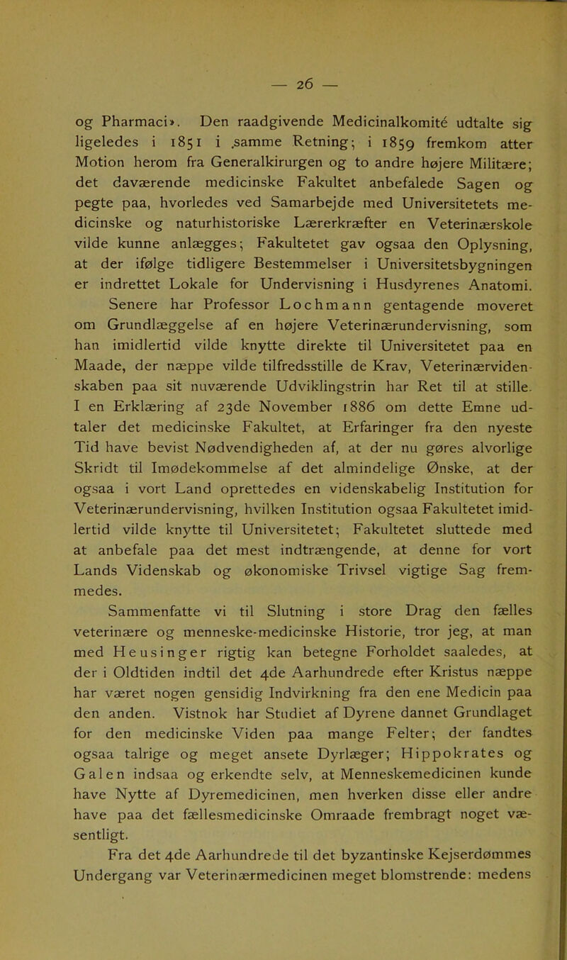 og Pharmaci*. Den raadgivende Medicinalkomité udtalte sig ligeledes i 1851 i .samme Retning; i 1859 fremkom atter Motion herom fra Generalkirurgen og to andre højere Militære; det daværende medicinske Fakultet anbefalede Sagen og pegte paa, hvorledes ved Samarbejde med Universitetets me- dicinske og naturhistoriske Lærerkræfter en Veterinærskole vilde kunne anlægges; Fakultetet gav ogsaa den Oplysning, at der ifølge tidligere Bestemmelser i Universitetsbygningen er indrettet Lokale for Undervisning i Husdyrenes Anatomi. Senere har Professor Lochmann gentagende moveret om Grundlæggelse af en højere Veterinærundervisning, som han imidlertid vilde knytte direkte til Universitetet paa en Maade, der næppe vilde tilfredsstille de Krav, Veterinærviden- skaben paa sit nuværende Udviklingstrin har Ret til at stille. I en Erklæring af 23de November 1886 om dette Emne ud- taler det medicinske Fakultet, at Erfaringer fra den nyeste Tid have bevist Nødvendigheden af, at der nu gøres alvorlige Skridt til Imødekommelse af det almindelige Ønske, at der ogsaa i vort Land oprettedes en videnskabelig Institution for Veterinærundervisning, hvilken Institution ogsaa Fakultetet imid- lertid vilde knytte til Universitetet; Fakultetet sluttede med at anbefale paa det mest indtrængende, at denne for vort Lands Videnskab og økonomiske Trivsel vigtige Sag frem- medes. Sammenfatte vi til Slutning i store Drag den fælles veterinære og menneske-medicinske Historie, tror jeg, at man med Heusinger rigtig kan betegne Forholdet saaledes, at der i Oldtiden indtil det 4de Aarhundrede efter Kristus næppe har været nogen gensidig Indvirkning fra den ene Medicin paa den anden. Vistnok har Studiet af Dyrene dannet Grundlaget for den medicinske Viden paa mange Felter; der fandtes ogsaa talrige og meget ansete Dyrlæger; Hippokrates og Galen indsaa og erkendte selv, at Menneskemedicinen kunde have Nytte af Dyremedicinen, men hverken disse eller andre have paa det fællesmedicinske Omraade frembragt noget væ- sentligt. Fra det 4de Aarhundrede til det byzantinske Kejserdømmes Undergang var Veterinærmedicinen meget blomstrende: medens