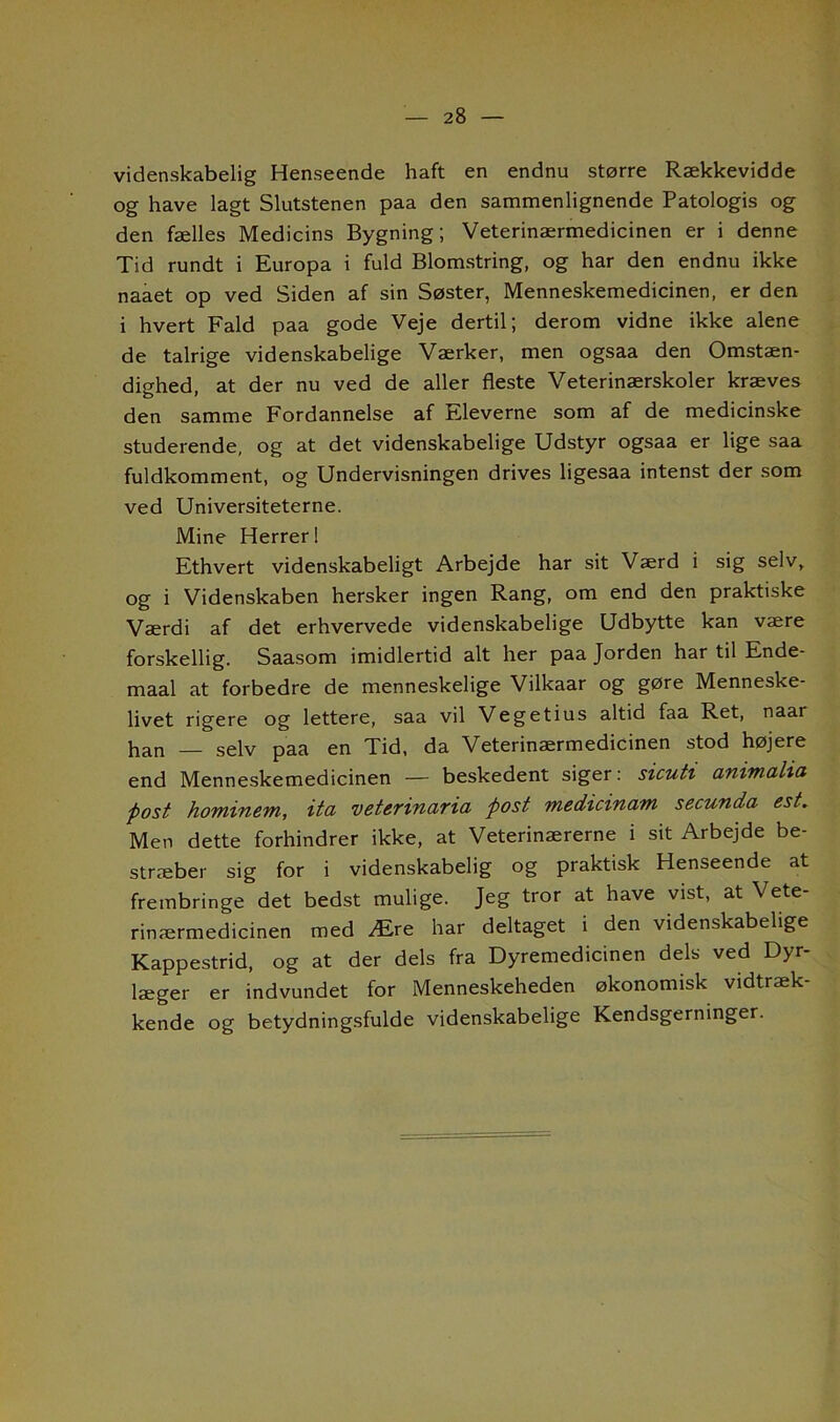 videnskabelig Henseende haft en endnu større Rækkevidde og have lagt Slutstenen paa den sammenlignende Patologis og den fælles Medicins Bygning; Veterinærmedicinen er i denne Tid rundt i Europa i fuld Blomstring, og har den endnu ikke naaet op ved Siden af sin Søster, Menneskemedicinen, er den i hvert Fald paa gode Veje dertil; derom vidne ikke alene de talrige videnskabelige Værker, men ogsaa den Omstæn- dighed, at der nu ved de aller fleste Veterinærskoler kræves den samme Fordannelse af Eleverne som af de medicinske studerende, og at det videnskabelige Udstyr ogsaa er lige saa fuldkomment, og Undervisningen drives ligesaa intenst der som ved Universiteterne. Mine Herreri Ethvert videnskabeligt Arbejde har sit Værd i sig selv, og i Videnskaben hersker ingen Rang, om end den praktiske Værdi af det erhvervede videnskabelige Udbytte kan være forskellig. Saasom imidlertid alt her paa Jorden har til Ende- maal at forbedre de menneskelige Vilkaar og gøre Menneske- livet rigere og lettere, saa vil Vegetius altid faa Ret, naar han — selv paa en Tid, da Veterinærmedicinen stod højere end Menneskemedicinen — beskedent siger: sicuti animalia post hominem, ita veterinarici post Tnedicinam secunda- est. Men dette forhindrer ikke, at Veterinærerne i sit Arbejde be- stræber sig for i videnskabelig og praktisk Henseende at frembringe det bedst mulige. Jeg tror at have vist, at \ ete- rinærmedicinen med Ære har deltaget i den videnskabelige Kappestrid, og at der dels fra Dyremedicinen dels ved Dyr- læger er indvundet for Menneskeheden økonomisk vidtræk- kende og betydningsfulde videnskabelige Kendsgerninger.