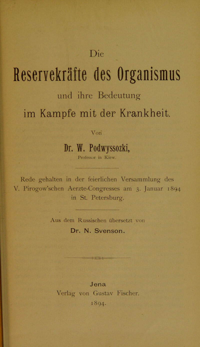 Reservekräfte des Organismus und ihre Bedeutung im Kampfe mit der Krankheit. Von Dr. W. Podwyssozki, Professor in Kiew. Rede gehalten in der feierlichen Versammlung des V. Pirogow’schen Aerzte-Congresses am 3. Januar 1894 in St. Petersburg. Aus dem Russischen übersetzt von Dr. N. Svenson. Jena Verlag von Gustav Fischer. 1894.