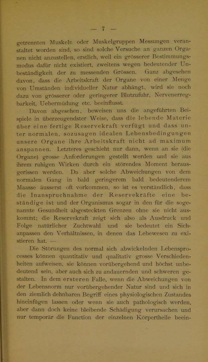 getrennten Muskeln oder Muskelgruppen Messungen veran- staltet worden sind, so sind solche Versuche an ganzen Orga- nen nicht anzustellen, erstlich, weil ein grösserer Bestimmungs- modus dafür nicht existiert, zweitens wegen bedeutender Un- beständigkeit der zu messenden Grössen. Ganz abgesehen davon, dass die Arbeitskraft der Organe von einer Menge von Umständen individueller Natur abhängt, wird sie noch dazu von grösserer oder geringerer Blutzufuhr, Nervenerreg- barkeit, Uebermüdung etc. beeinflusst. Davon abgesehen, beweisen uns die angeführten Bei- spiele in überzeugendster Weise, dass die lebende Materie über eine fertige Reservekraft verfügt und dass un- ter normalen, sozusagen idealen Lebensbedingungen unsere Organe ihre Arbeitskraft nicht ad maximum anspannen. Letzteres geschieht nur dann, wenn an sie (die Organe) grosse Anforderungen gestellt werden und sie aius ihrem ruhigen Wirken durch ein störendes Moment heraus- gerissen werden. Da aber solche Abweichungen von dem normalen Gang in bald geringerem bald bedeutenderem Maasse äusserst oft Vorkommen, so ist es verständlich, dass die Inanspruchnahme der Reservekräfte eine be- ständige ist und der Organismus sogar in den für die soge- nannte Gesundheit abgesteckten Grenzen ohne sie nicht aus- kommt; die Reservekraft zeigt sich also als Ausdruck und Folge natürlicher Zuchtwahl und sie bedeutet ein Sich- anpassen den Verhältnissen, in denen das Lebewesen zu exi- stieren hat. — Die Störungen des normal sich abwickelnden Lebenspro- cesses können quantitativ und qualitativ grosse Verschieden- heiten aufweisen, sie können vorübergehend und höchst unbe- deutend sein, aber auch sich zu andauernden und schweren ge- stalten. In dem ersteren Falle, wenn die Abweichungen von der Lebensnorm nur vorübergehender Natur sind und sich in den ziemlich dehnbaren Begriff eines physiologischen Zustandes hineinfügen lassen oder wenn sie auch pathologisch werden, aber dann doch keine bleibende Schädigung verursachen und nur temporär die Function der einzelnen Körpertheile beein-