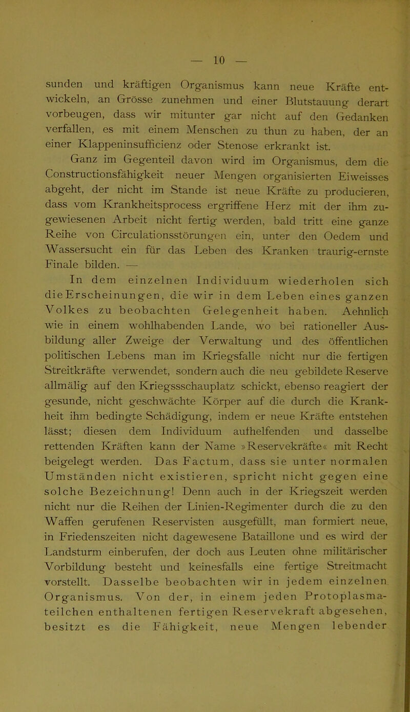 sunden und kräftigen Organismus kann neue Kräfte ent- wickeln, an Grösse zunehmen und einer Blutstauung derart Vorbeugen, dass wir mitunter gar nicht auf den Gedanken verfallen, es mit einem Menschen zu thun zu haben, der an einer Klappeninsufficienz oder Stenose erkrankt ist. Ganz im Gegenteil davon wird im Organismus, dem die Constructionsfähigkeit neuer Mengen organisierten Eiweisses abgeht, der nicht im Stande ist neue Kräfte zu producieren, dass vom Ivrankheitsprocess ergriffene Herz mit der ihm zu- gewiesenen Arbeit nicht fertig werden, bald tritt eine ganze Reihe von Circulationsstörungen ein, unter den Oedem und Wassersucht ein für das Leben des Kranken traurig-ernste Finale bilden. — In dem einzelnen Individuum wiederholen sich dieErscheinungen, die wir in dem Leben eines ganzen Volkes zu beobachten Gelegenheit haben. Aehnlich wie in einem wohlhabenden Lande, wo bei rationeller Aus- bildung aller Zweige der Verwaltung und des öffentlichen politischen Lebens man im Kriegsfälle nicht nur die fertigen Streitkräfte verwendet, sondern auch die neu gebildete Reserve allmälig auf den Kriegssschauplatz schickt, ebenso reagiert der gesunde, nicht geschwächte Körper auf die durch die Krank- heit ihm bedingte Schädigung, indem er neue Kräfte entstehen lässt; diesen dem Individuum aulhelfenden und dasselbe rettenden Kräften kann der Name »Reservekräfte« mit Recht beigelegt werden. Das Factum, dass sie unter normalen Umständen nicht existieren, spricht nicht gegen eine solche Bezeichnung! Denn auch in der Kriegszeit werden nicht nur die Reihen der Linien-Regimenter durch die zu den Waffen gerufenen Reservisten ausgefüllt, man formiert neue, in Friedenszeiten nicht dagewesene Bataillone und es wird der Landsturm einberufen, der doch aus Leuten ohne militärischer Vorbildung besteht und keinesfalls eine fertige Streitmacht vorstellt. Dasselbe beobachten wir in jedem einzelnen Organismus. Von der, in einem jeden Protoplasma- teilchen enthaltenen fertigen Reservekraft abgesehen, besitzt es die Fähigkeit, neue Mengen lebender