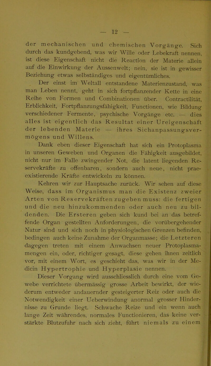 der mechanischen und chemischen Vorgänge. Sich durch das kundgebend, was wir Wille oder Lebekraft nennen, ist diese Eigenschaft nicht die Reaction der Materie allein auf die Einwirkung der Aussen weit; nein, sie ist in gewisser Beziehung etwas selbständiges und eigentümliches. Der einst im Weltall entstandene Materienzustand, was man Leben nennt, geht in sich fortpflanzender Kette in eine Reihe von Formen und Combinationen über. Contractilität, Erblichkeit, Fortpflanzungsfähigkeit, Functionen, wie Bildung verschiedener Fermente, psychische Vorgänge etc. — dies alles ist eigentlich das Resultat einer Ureigenschaft der lebenden Materie — ihres Sichanpassungsver- mögens und Willens. Dank eben dieser Eigenschaft hat sich ein Protoplasma in unseren Geweben und Organen die Fähigkeit ausgebildet, nicht nur im Falle zwingender Not, die latent liegenden Re- servekräfte zu offenbaren, sondern auch neue, nicht prae- existierende Kräfte entwickeln zu können. Kehren wir zur Hauptsache zurück. Wir sehen auf diese Weise, dass im Organismus man die Existenz zweier Arten von Res ervekräften zugeben muss: die fertigen und die neu hinzukommenden oder auch neu zu bil- denden. Die Ersteren geben sich kund bei an das betref- fende Organ gestellten Anforderungen, die vorübergehender Natur sind und sich noch in physiologischen Grenzen befinden, bedingen auch keine Zunahme der Organmasse; die Letzteren dagegen treten mit einem Anwachsen neuer Protoplasma- mengen ein, oder, richtiger gesagt, diese gehen ihnen zeitlich vor, mit einem Wort, es geschieht das, was wir in der Me- dicin Hypertrophie und Plyperplasie nennen. Dieser Vorgang wird ausschliesslich durch eine vom Ge- webe verrichtete übermässig grosse Arbeit bewirkt, der wie- derum entweder andauernder gesteigerter Reiz oder auch die Notwendigkeit einer Ueberwindung anormal grosser Hinder- nisse zu Grunde liegt. Schwache Reize und ein wenn auch lange Zeit währendes, normales Functionieren, das keine ver- stärkte Blutzufuhr nach sich zieht, führt niemals zu einem