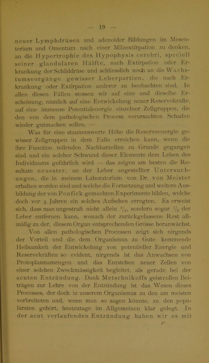 neuer Lymphdrüsen und adenoider Bildungen im Mesen- terium und Omentum nach einer Milzextirpation zu denken, an die Hypertrophie des Hypophysis cerebri, speciell seiner glandulären Hälfte, nach Extirpation oder Er- krankung der Schilddrüse und schliesslich noch an die Wachs- tumsvorgänge gewisser Leberpartien, die nach Er- krankung oder Extirpation anderer zu beobachten sind. In allen diesen Fällen stossen wir auf eine und dieselbe Er- scheinung, nämlich auf eine Entwickelung neuer Reservekräfte, auf eine immense Potentialenergie einzelner Zellgruppen, die den von dem pathologischen Process verursachten Schaden wieder gutmachen sollen. — Was für eine staunenswerte Höhe die Reserveenergie ge- wisser Zellgruppen in dem Falle erreichen kann, wenn die ihre Function teilenden Nachbarzellen zu Grunde gegangen sind und ein solcher Schwund dieser Elemente dem Leben des Individuums gefährlich wird — das zeigen am besten die Re- sultate neuester, an der Leber angestcllter Untersuch- ungen, die in meinem Laboratorium von Dr. von Meister erhalten worden sind und welche die Fortsetzung und weitere Aus- bildung der von Ponfick gemachten Experimente bilden, welche doch vor 3 Jahren ein solches Aufsehen erregten. Es erweist sich, dass man ungestraft nicht allein 2/s> sondern sogar 7/8 der Leber entfernen kann, wonach der zurückgelassene Rest all- mälig zu der, diesem Organ entsprechenden Grösse heranwächst. Von allen pathologischen Processen zeigt sich nirgends der Vorteil und die dem Organismus zu Gute kommende Heilsamkeit der Entwickelung von potentieller Energie und Reservekräften so evident, nirgends ist das Anwachsen von Protoplasmamengen und das Entstehen neuer Zellen von einer solchen Zweckmässigkeit begleitet, als gerade bei der acuten Entzündung. Dank Metschnikoffs geistvollen Bei- trägen zur Lehre von der Entzündung ist das Wesen dieses Processes, der doch in unserem Organismus zu den am meisten verbreiteten und, wenn man so sagen könnte, zu den popu- lärsten gehört, heutzutage im Allgemeinen klar gelegt. In der acut verlaufenden Entzündung haben wir cs mit 2*