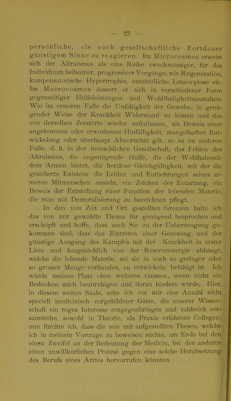 persönliche, als auch gesellschaftliche hortdauer günstigem Sinne zu reagieren. Im Microcosmos erweist sich der Altruismus als eine Reihe zweckmässiger, für das Individuum heilsamer, progressiver Vorgänge, wie Regeneration, kompensatorische Hypertrophie, entzündliche Leucocytose etc. Im Macrocosmos äussert er sich in verschiedener Form gegenseitiger Hilfeleistungen und Wohlthätigkeitsanstalten. Wie im ersteren Falle die Unfähigkeit der Gewebe, in genü- gender Weise der Krankheit Widerstand zu leisten und das von derselben Zerstörte wieder aufzubauen, als Beweis einer angeborenen oder erworbenen Hinfälligkeit, mangelhaften Ent- wickelung oder überhaupt Abnormität gilt, so ist im anderen Falle, d. h. in der menschlichen Gesellschaft, das Fehlen des Altruismus, die ungenüg-ende Hülfe, die der Wohlhabende dem Armen bietet, die herzlose Gleichgültigkeit, mit der die gesicherte Existenz die Leiden und Entbehrungen seines är- meren Mitmenschen ansieht, ein Zeichen der Entartung, ein Beweis der Entstellung einer Function der lebenden Materie, die man mit Demoralisierung zu bezeichnen pflegt. In den von Zeit und Ort gestellten Grenzen halte ich das von mir gewählte Thema für genügend besprochen und erschöpft und hoffe, dass auch Sie zu der Ueberzeugung ge- kommen sind, dass das Eintreten einer Genesung und der günstige Ausgang des Kampfes mit der Krankheit in erster Linie und hauptsächlich von der Reserveenergie abhängt, welche die lebende Materie, sei sie in noch so geringer oder so grosser Menge vorhanden, zu entwickeln befähigt ist. Ich würde meinen Platz ohne weiteres räumen, wenn nicht ein Bedenken mich beunruhigen und daran hindern würde. Hier, in diesem weiten Saale, sehe ich vor mir eine Anzahl nicht speciell medicinisch vorgebildeter Gäste, die unserer Wissen- schaft ein reges Interesse entg'egenbringen und zahlreich ver- sammelte, sowohl in Theorie, als Praxis erfahrene Collegen; nun fürchte ich, dass die von mir aufgestellten Thesen, welche ich in meinem Vortrage zu beweisen suchte, am Ende bei den einen Zweifel an der Bedeutung der Medicin, bei den anderen einen unwillkürlichen Protest gegen eine solche Herabsetzung des Berufs eines Arztes hervorrufen könnten.