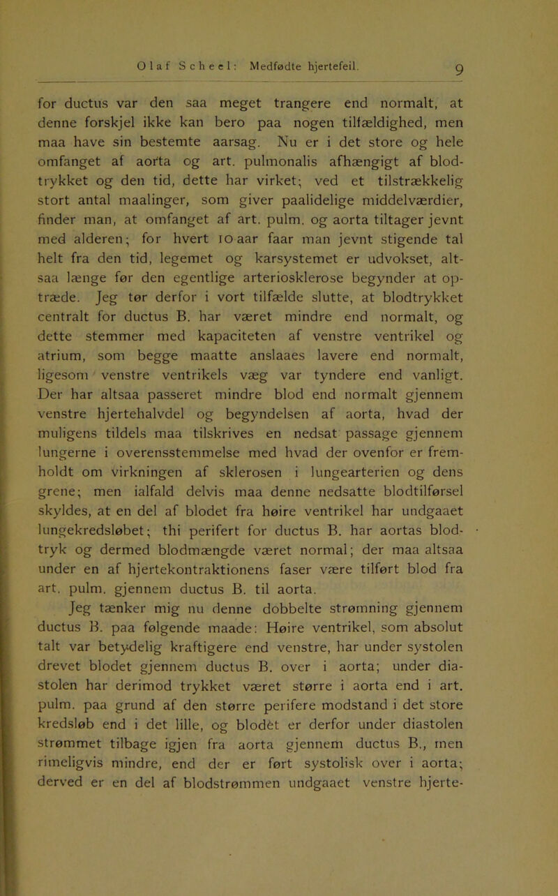 for ductus var den saa meget trangere end normalt, at denne forskjel ikke kan bero paa nogen tilfældighed, men maa have sin bestemte aarsag. Nu er i det store og hele omfanget af aorta og art. pulmonalis afhængigt af blod- trykket og den tid, dette har virket; ved et tilstrækkelig stort antal maalinger, som giver paalidelige middelværdier, finder man, at omfanget af art. pulm. og aorta tiltager jevnt med alderen; for hvert loaar faar man jevnt stigende tal helt fra den tid, legemet og karsystemet er udvokset, alt- saa længe før den egentlige arteriosklerose begynder at op- træde. Jeg tør derfor i vort tilfælde slutte, at blodtrykket centralt for ductus B. har været mindre end normalt, og dette stemmer med kapaciteten af venstre ventrikel og atrium, som begge maatte anslaaes lavere end normalt, ligesom venstre ventrikels væg var tyndere end vanligt. Der har altsaa passeret mindre blod end normalt gjennem venstre hjertehalvdel og begyndelsen af aorta, hvad der muligens tildels maa tilskrives en nedsat passage gjennem lungerne i overensstemmelse med hvad der ovenfor er frem- holdt om virkningen af sklerosen i lungearterien og dens grene; men ialfald delvis maa denne nedsatte blodtilførsel skyldes, at en del af blodet fra høire ventrikel har undgaaet lungekredsløbet; thi perifert for ductus B. har aortas blod- tryk og dermed blodmængde været normal; der maa altsaa under en af hjertekontraktionens faser være tilført blod fra art. pulm. gjennem ductus B. til aorta. Jeg tænker mig nu denne dobbelte strømning gjennem ductus B. paa følgende maade: Høire ventrikel, som absolut talt var betydelig kraftigere end venstre, har under systolen drevet blodet gjennem ductus B, over i aorta; under dia- stolen har derimod trykket været større i aorta end i art. pulm. paa grund af den større perifere modstand i det store kredsløb end i det lille, og blodét er derfor under diastolen strømmet tilbage igjen fra aorta gjennem ductus B., rnen rimeligvis mindre, end der er ført systolisk over i aorta; derved er en del af blodstrømmen undgaaet venstre hjerte-