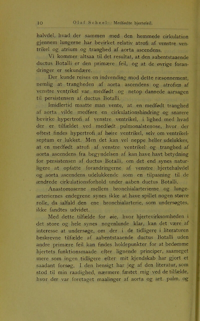 halvdel, hvad der sammen med den hemmede cirkulation gjennem lungerne har bevirket relativ atrofi af venstre ven- trikel og atrium og tranghed af aorta ascendens. Vi kommer altsaa til det resultat, at den aabentstaaende ductus Botalli er den primære feil, og at de øvrige foran- dringer er sekundære. Der kunde reises en indvending mod dette ræsonnement, nemlig at trangheden af aorta ascendens og atrofien af venstre ventrikel var medfødt og netop dannede aarsagen til persistensen af ductus Botalli. Imidlertid maatte man vente, at en medfødt tranghed af aorta vilde medføre en cirkulationshindring og snarere bevirke hypertrofi af venstre ventrikel, i lighed med hvad der er tilfældet ved medfødt pulmonalstenose, hvor der oftest findes hypertrofi af høire ventrikel, selv om ventrikel- septum er lukket. Men det kan vel neppe heller udelukkes, at en medfødt atrofi af venstre ventrikel og tranghed af aorta ascendens fra begyndelsen af kan have havt betydning for persistensen af ductus Botalli, om det end synes natur- ligere at opfatte forandringerne af venstre hjertehalvdel og aorta a.scendens udelukkende som en tilpasning til de ændrede cirkulationsforhold under aaben ductus Botalli. Anastomoserne mellem bronchialarterierne og lunge- arteriernes endegrene synes ikke at have spillet nogen større rolle, da ialfald den ene bronchialarterie, som undersøgtes, ikke fandtes udvidet. Med dette tilfælde for øie, hvor hjertevirksomheden i det store og hele synes nogenlunde klar, kan det være af interesse at undersøge, om der i de tidliger? i literaturen beskrevne tilfælde af aabentstaaende ductus Botalli uden andre primære feil kan findes holdepunkter for at bedømme hjertets funktionsmaade efter lignende principer, saameget mere som ingen tidligere efter mit kjendskab har gjort et saadant forsøg. I den hensigt har jeg af den literatur, som stod til min raadighed, nærmere fæstet mig ved de tilfælde, hvor der var foretaget maalinger af aorta og art. pulm. og