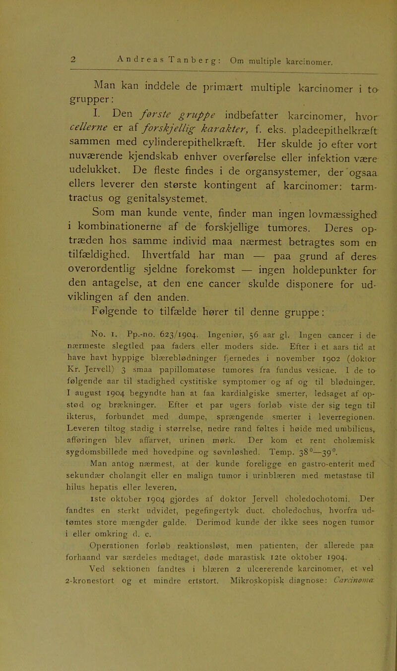 Man kan inddele de primært multiple karcinomer i ta grupper: I. Den første gruppe indbefatter karcinomer, hvor cellerne er af forskjellig karakter, f. eks. pladeepithelkræft sammen med cylinderepithelkræft. Her skulde jo efter vort nuværende kjendskab enhver overførelse eller infektion være udelukket. De fleste findes i de organsystemer, der ogsaa ellers leverer den største kontingent af karcinomer: tarm- tractus og genitalsystemet. Som man kunde vente, finder man ingen lovmæssighed i kombinationerne af de forskjellige tumores. Deres op- træden hos samme individ maa nærmest betragtes som en tilfældighed. Ihvertfald har man — paa grund af deres overordentlig sjeldne forekomst — ingen holdepunkter for den antagelse, at den ene cancer skulde disponere for ud- viklingen af den anden. Følgende to tilfælde hører til denne gruppe: No. i. Pp.-no. 623/1904. Ingeniør, 56 aar gi. Ingen cancer i de nærmeste slegtled paa faders eller moders side. Efter i et aars tid at have havt hyppige blæreblødninger fjernedes i november 1902 (doklor Kr. Jervell) 3 smaa papillomatøse tumores fra fundus vesicae. I de to- følgende aar til stadighed cystitiske symptomer og af og til blødninger. I august 1904 begyndte han at faa kardialgiske smerter, ledsaget af op- stød og brækninger. Efter et par ugers forløb viste der sig tegn til ikterus, forbundet med dumpe, sprængende smerter i leverregionen. Leveren tiltog stadig i størrelse, nedre rand føltes i høide med umbilicus, afføringen blev affarvet, urinen mørk. Der kom et rent cholæmisk sygdomsbillede med hovedpine og søvnløshed. Temp. 38°—390. Man antog nærmest, at der kunde foreligge en gastro-enterit med sekundær cholangit eller en malign tumor i urinblæren med metastase til hilus hepatis eller leveren. Iste oktober 1904 gjordes af doktor Jervell eholedochotomi. Der fandtes en stcrkt udvidet, pegefingertyk duet. choledochus, hvorfra ud- tømtes store mængder galde. Derimod kunde der ikke sees nogen tumor i eller omkring d. c. Operationen forløb reaktionsløst, men patienten, der allerede paa forhaand var særdeles medtaget, døde nrarastisk 12te oktober 1904. Ved sektionen fandtes i blæren 2 uleererende karcinomer, et vel 2-kronestort og et mindre ertstort. Mikroskopisk diagnose: Carcinoma