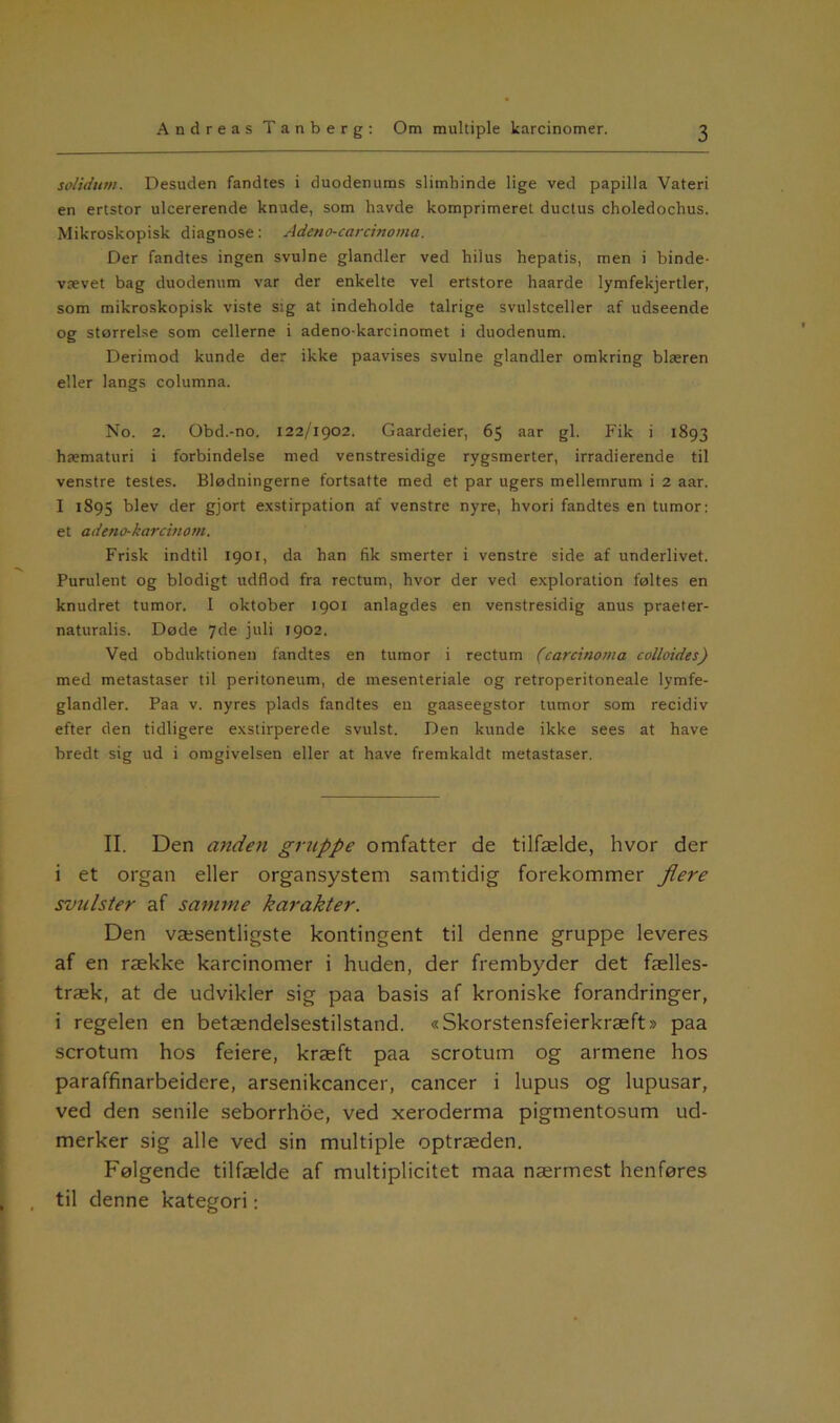 solidum. Desuden fandtes i duodenums slimhinde lige ved papilla Vateri en ertstor ulcererende knude, som havde komprimeret ductus choledochus. Mikroskopisk diagnose: Adeno-carcinoma. Der fandtes ingen svulne glandler ved hilus hepatis, men i binde- vævet bag duodenum var der enkelte vel ertstore haarde lymfekjertler, som mikroskopisk viste sig at indeholde talrige svulstceller af udseende og størrelse som cellerne i adeno-karcinomet i duodenum. Derimod kunde der ikke paavises svulne glandler omkring blæren eller langs columna. No. 2. Obd.-no. 122/1902. Gaardeier, 65 aar gi. Fik i 1893 hæmaturi i forbindelse med venstresidige rygsmerter, irradierende til venstre testes. Blødningerne fortsatte med et par ugers mellemrum i 2 aar. I 1895 blev der gjor,: exstirpation af venstre nyre, hvori fandtes en tumor: et adeno-karcinom. Frisk indtil 1901, da han fik smerter i venstre side af underlivet. Purulent og blodigt udflod fra rectum, hvor der ved exploration føltes en knudret tumor. I oktober 1901 anlagdes en venstresidig anus praeter- naturalis. Døde 7de juli 1902. Ved obduktionen fandtes en tumor i rectum (carcinoma colloides) med metastaser til peritoneum, de mesenteriale og retroperitoneale lymfe- glandler. Paa v. nyres plads fandtes en gaaseegstor tumor som recidiv efter den tidligere exstirperede svulst. Den kunde ikke sees at have bredt sig ud i omgivelsen eller at have fremkaldt metastaser. II. Den anden ginippe omfatter de tilfælde, hvor der i et organ eller organsystem samtidig forekommer flere svulster af samme karakter. Den væsentligste kontingent til denne gruppe leveres af en række karcinomer i huden, der frembyder det fælles- træk, at de udvikler sig paa basis af kroniske forandringer, i regelen en betændelsestilstand. «Skorstensfeierkræft» paa scrotum hos feiere, kræft paa scrotum og armene hos paraffinarbeidere, arsenikcancer, cancer i lupus og lupusar, ved den senile seborrhoe, ved xeroderma pigmentosum ud- merker sig alle ved sin multiple optræden. Følgende tilfælde af multiplicitet maa nærmest henføres til denne kategori: