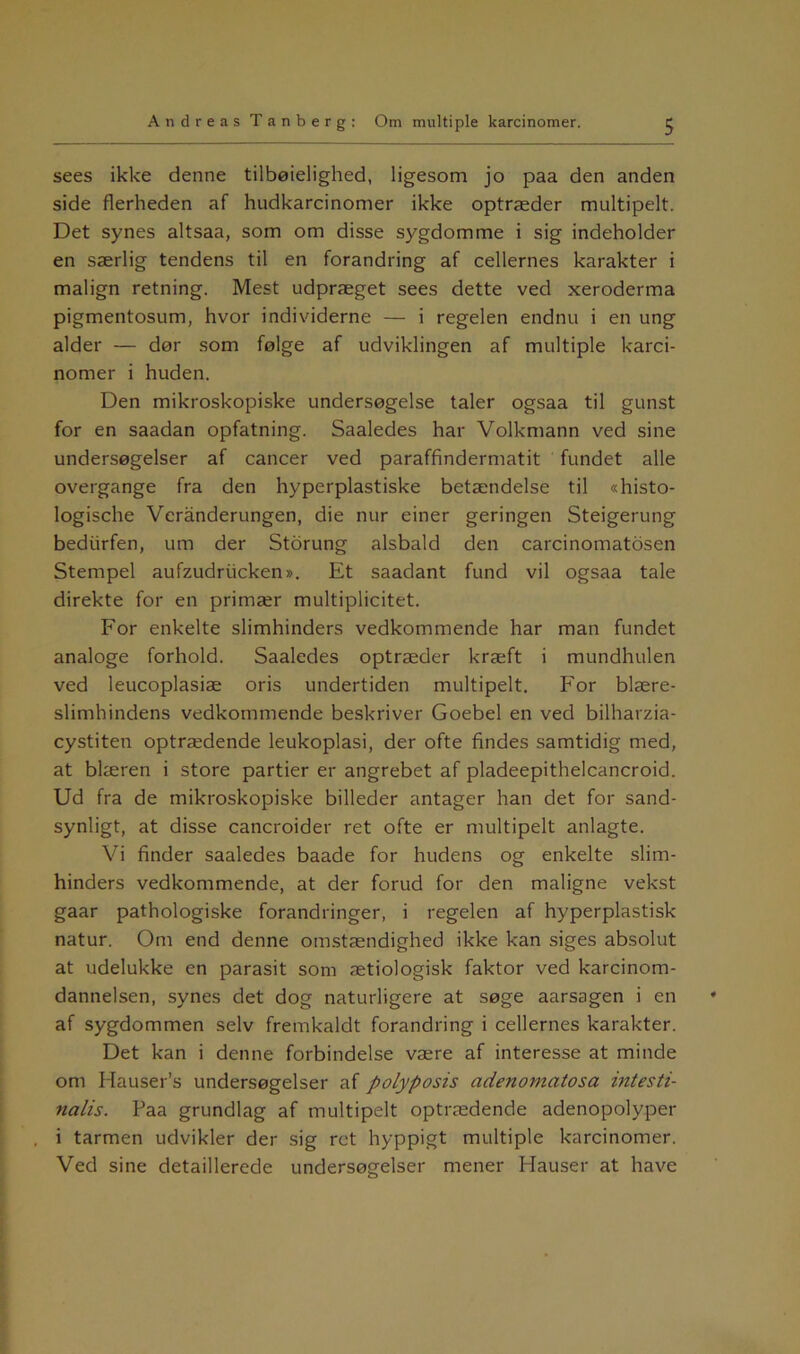 sees ikke denne tilbøielighed, ligesom jo paa den anden side flerheden af hudkarcinomer ikke optræder multipelt. Det synes altsaa, som om disse sygdomme i sig indeholder en særlig tendens til en forandring af cellernes karakter i malign retning. Mest udpræget sees dette ved xeroderma pigmentosum, hvor individerne — i regelen endnu i en ung alder — dør som følge af udviklingen af multiple karci- nomer i huden. Den mikroskopiske undersøgelse taler ogsaa til gunst for en saadan opfatning. Saaledes har Volkmann ved sine undersøgelser af cancer ved paraffindermatit fundet alle overgange fra den hyperplastiske betændelse til «histo- logische Veranderungen, die nur einer geringen Steigerung bediirfen, um der Storung alsbald den carcinomatosen Stempel aufzudriicken». Et saadant fund vil ogsaa tale direkte for en primær multiplicitet. For enkelte slimhinders vedkommende har man fundet analoge forhold. Saaledes optræder kræft i mundhulen ved leucoplasiæ oris undertiden multipelt. For blære- slimhindens vedkommende beskriver Goebel en ved bilharzia- cystiten optrædende leukoplasi, der ofte findes samtidig med, at blæren i store partier er angrebet af pladeepithelcancroid. Ud fra de mikroskopiske billeder antager han det for sand- synligt, at disse cancroider ret ofte er multipelt anlagte. Vi finder saaledes baade for hudens og enkelte slim- hinders vedkommende, at der forud for den maligne vekst gaar pathologiske forandringer, i regelen af hyperplastisk natur. Om end denne omstændighed ikke kan siges absolut at udelukke en parasit som ætiologisk faktor ved karcinom- dannelsen, synes det dog naturligere at søge aarsagen i en af sygdommen selv fremkaldt forandring i cellernes karakter. Det kan i denne forbindelse være af interesse at minde om Hauser’s undersøgelser af polyposis adenomatosa intesti- nalis. Paa grundlag af multipelt optrædende adenopolyper i tarmen udvikler der sig ret hyppigt multiple karcinomer. Ved sine detaillerede undersøgelser mener Hauser at have