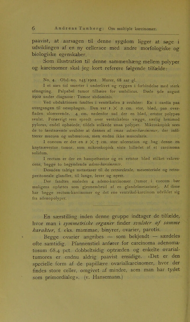 paavist, at aarsagen til denne sygdom ligger at søge i udviklingen af en ny cellerace med andre morfologiske og biologiske egenskaber. Som illustration til denne sammenhæng mellem polyper og karcinomer skal jeg kort referere følgende tilfælde: No. 4. Obd.-no. 145 1902. Murer, 68 aar gi. I et aars tid smerter i underlivet og ryggen i forbindelse med sterk afmagring. Palpabel tumor tilhøire for umbilicus. Døde 9de august 1902 under diagnose: Tumor abdominis. Ved obduktionen fandtes i ventrikelen 2 svulster: En i cardia paa overgangen til oesophagus. Den var 1 X 2 cm. stor, blød, paa over- fladen ulcererende. 4 cm. nedenfor sad der en blød, ertstor polypøs svulst. Forøvrigt sees spredt over ventrikelens vægge, særlig henimod pylorus, endel ophøiede, tildels stilkede smaa polyper. Mikroskopisk sees de to førstnævnte svulster at dannes af smaa adeno-karcinomer, der infil- trerer mucosa og submucosa, men endnu ikke muscularis. I coecum er der en 2 X 7 cm. stor ulceration og bag denne en knyt.nævestor tumor, som mikroskopisk viste billedet af et carcinoma solidum. I rectum er der en liampefrøstor og en ertstor blød stilket exkres- cens, begge to begyndende adeno-karcinomer. Desuden talrige metastaser til de retrorektale, mesenteriale og retro- peritoneale glandler, til lunge, lever og nyrer. Der fandtes saaledes 4 adeno-karcinomer (tumor i coecum bør muligens opfattes som gjennembrud af en glandelmetastase). Af disse har begge rectum-karcinomer og det ene ventrikel-karcinom udviklet sig fra adenopolyper. En særstilling inden denne gruppe indtager de tilfælde, hvor man i symmetriske organer finder svulster af samme karakter, f. eks. mammae, binyrer, ovarier, parotis. Begge ovarier angribes — som bekjendt — særdeles ofte samtidig. Pfannenstiel anfører for carcinoma adenoma- tosum 68.4 pct. dobbeltsidig optræden og enkelte ovarial- tumores er endnu aldrig paavist ensidige. «Det er den specielle form af de papillære ovarialkarcinomer, hvor der findes store celler, omgivet af mindre, som man har tydet som primordialeg». (v. Hansemann.)