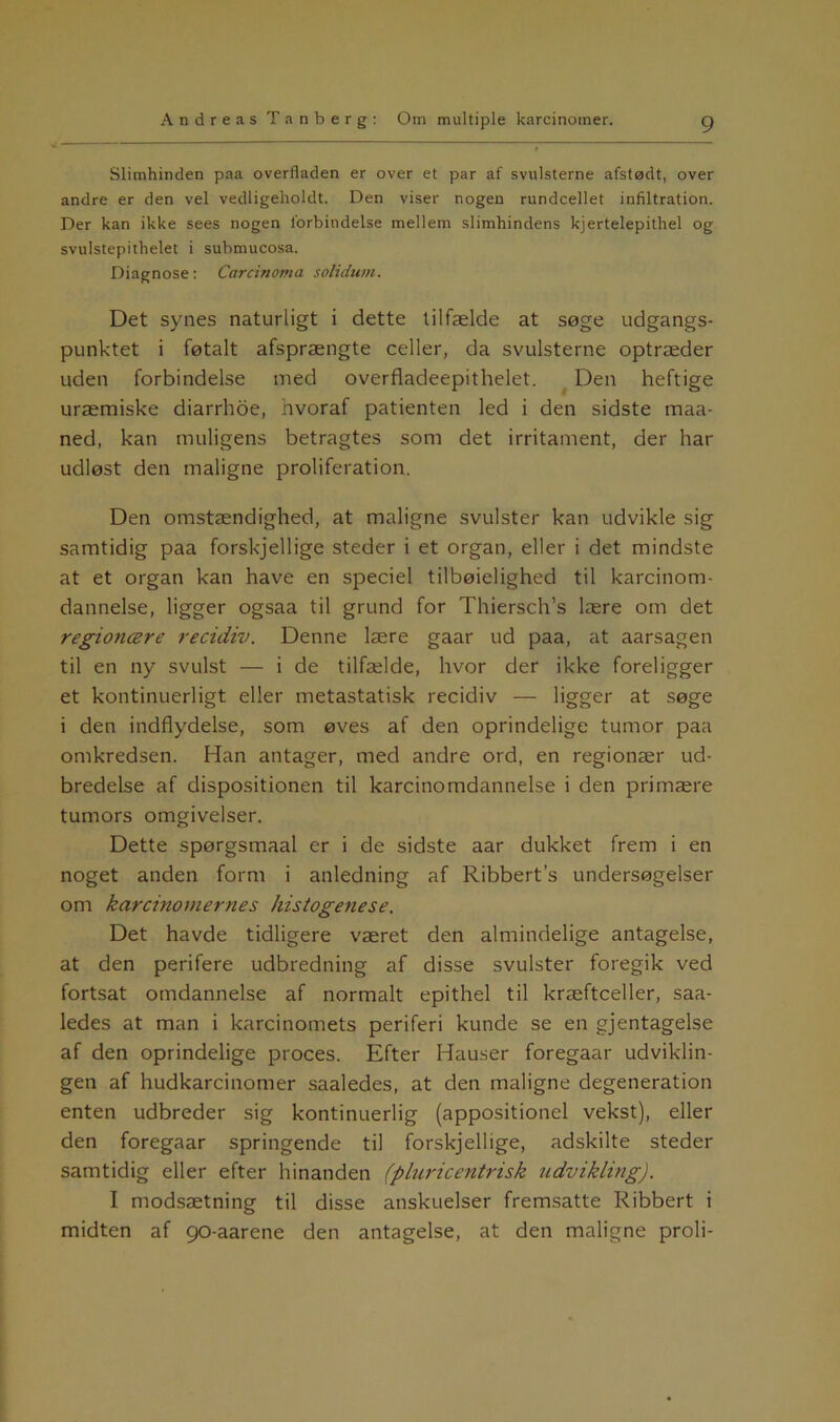 Slimhinden paa overfladen er over et par af svulsterne afstødt, over andre er den vel vedligeholdt. Den viser nogen rundcellet infiltration. Der kan ikke sees nogen forbindelse mellem slimhindens kjertelepithel og svulstepithelet i submucosa. Diagnose: Carcinoma solidum. Det synes naturligt i dette tilfælde at søge udgangs- punktet i føtalt afsprængte celler, da svulsterne optræder uden forbindelse med overfladeepithelet. Den heftige uræmiske diarrhoe, hvoraf patienten led i den sidste maa- ned, kan muligens betragtes som det irritament, der har udløst den maligne proliferation. Den omstændighed, at maligne svulster kan udvikle sig samtidig paa forskjellige steder i et organ, eller i det mindste at et organ kan have en speciel tilbøjelighed til karcinom- dannelse, ligger ogsaa til grund for Thiersch’s lære om det regionære recidiv. Denne lære gaar ud paa, at aarsagen til en ny svulst — i de tilfælde, hvor der ikke foreligger et kontinuerligt eller metastatisk recidiv — ligger at søge i den indflydelse, som øves af den oprindelige tumor paa omkredsen. Han antager, med andre ord, en regionær ud- bredelse af dispositionen til karcinomdannelse i den primære tumors omgivelser. Dette spørgsmaal er i de sidste aar dukket frem i en noget anden form i anledning af Ribbert’s undersøgelser om karcinomernes histogenese. Det havde tidligere været den almindelige antagelse, at den perifere udbredning af disse svulster foregik ved fortsat omdannelse af normalt epithel til kræftceller, saa- ledes at man i karcinomets periferi kunde se en gjentagelse af den oprindelige proces. Efter Hauser foregaar udviklin- gen af hudkarcinomer saaledes, at den maligne degeneration enten udbreder sig kontinuerlig (appositionel vekst), eller den foregaar springende til forskjellige, adskilte steder samtidig eller efter hinanden (pluricentrisk udvikling). I modsætning til disse anskuelser fremsatte Ribbert i midten af 90-aarene den antagelse, at den maligne proli-