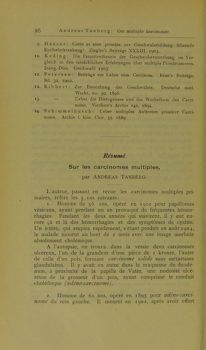 9. Hauser: Giebt es eine primåre zur Geschwulstbildung ftihrende Epithelerkrankuug? Ziegler's Beitrage XXXIII, 1903. 10. Ked in g: Die Parasitentheorie der Gesclnvulstentstehung im Ver- gleich zu den tatsachlichen Erfahrungen iiber multiple Primarlumoren. Inaug.-Diss. Greifswald 1903. 11. Petersen: Beitrage zur Lehre vom Carcinom. Brun’s Beitrage. Bd. 32, 1902. 12. Ribbert: Zur Entstehung der Geschwulste. Deutsche med. Wschr. no. 30, 1896. 13- — Ueber die Histogenese und das Waclisthum des Carci- noms. Virchow’s Arcliiv 141, 1894. 14. Schimmelbusch: Ueber multiples Auftreten primarer Carci- nome. Archiv f. klin. Chir. 39, 1889. Résumé. Sur les carcinomes multiples, par Andreas Tanberg. L’auteur, passant en revue les carcinomes multiples pri- maires, référe les 5 cas suivants: 1. Homilie de 56 ans, opéré en 1902 pour papillomes vésicaux, ayant pendant un an provoqué de fre'quentes hémor- rhagies Pendant les deux années qui suivirent, il y eut en- core yå et lå des hémorrhagies et des symptomes de cystite. Un ictére, qui empira rapidement, s’étant produit en aout 1904, le malade mourut au bout de 2 mois avec une image morbide absolument cholémique. A l’autopsie, on trouva dans la vessie deux carcinomes ulcéreux, l’un de la grandeur d’une piéce de 2 kroner, l’autre de celle d’un pois, formant carcinome solide sans metastases glandulaires. Il y avait en outre dans la muqueuse du duodé- num, å proximité de la papille de Vater, une nodosité ulcé- reuse de la grosseur d’un pois, ayant comprimé le conduit cholédoque (adéno-carcinorne). 2. Homme de 60 ans, opéré en 1895 pour adéno-carci- nome du rein gauche. Il mourut en 1902, aprés avoir oftert