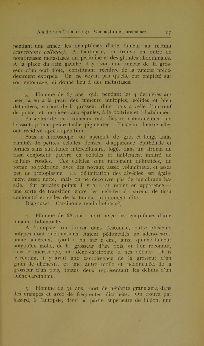 pendant une année les symptomes d’une tumeur au rectum (carcinomc colloide). A l’autopsie, on trouva en outre de nombreuses metastases du péritoine et des glandes abdominales. A la place du rein gauche, il y avait une tumeur de la gros- seur d’un æuf d’oie, constituant récidive de la tumeur précé- demment extirpée. On ne voyait pas qu’elle eut empiété sur son entourage, ni donné lieu å des metastases. 3. Homrne de 67 ans, qui, pendant les 4 derniéres an- nées, a eu å la peau des tumeurs multiples, solides et bien délimitées, variant de la grosseur d’un pois å celle d’un æuf de poule, et localisées aux épaules, å la poitrine et å l’abdomen. Plusieurs de ces tumeurs ont disparu spontanément, ne laissant qu’une petite tache pigmentée. Plusieurs d’entre elles ont récidivé aprés operation. Sous le microscope, on aperyoit de gros et longs amas ramifiés de petites cellules denses, d'apparence épithéliale et formes sans substance intercellulaire, logés dans un stroma de tissu conjonctif pauvre en cellules et faiblement infiltré de cellules rondes. Ces cellules sont nettement délimitées, de forme polyédrique, avec des noyaux assez volumineux, et assez peu de protoplasme. La délimitation des alvéoles est égale- ment assez nette, mais on ne découvre pas de membrane ba- sale. Sur certains points, il y a — au moins en apparence — une sorte de transition entre les cellules du stroma de tissu conjonctif et celles de la tumeur proprement dite. Diagnose: Carcinome (endothéliome?). 4. Homme de 68 ans, mort avec les symptomes d’une tumeur abdominale. A l’autopsie, on trouva dans l’estomac, outre plusieurs polypes dont quelques-uns étaient pédonculés, un adéno-carci- nome ulcéreux, ayant 1 cm. sur 2 cm., ainsi qu’une tumeur polypoide molle, de la grosseur d’un pois, ou l’on reconnut, sous le microscope, un adéno-carcinome å ses débuts. Dans le rectum, il y avait une excroissance de la grosseur d’un grain de chénevis, et une autre molle et pédonculée, de la grosseur d’un pois, toutes deux représentant les débuts d’un adéno-carcinome. 5. Homme de 31 ans, mort de néphrite granulaire, dans des crampes et avec de fréquentes diarrhées. On trouva par hasard, å l’autopsie, dans la partie supérieure de l’iléon, une