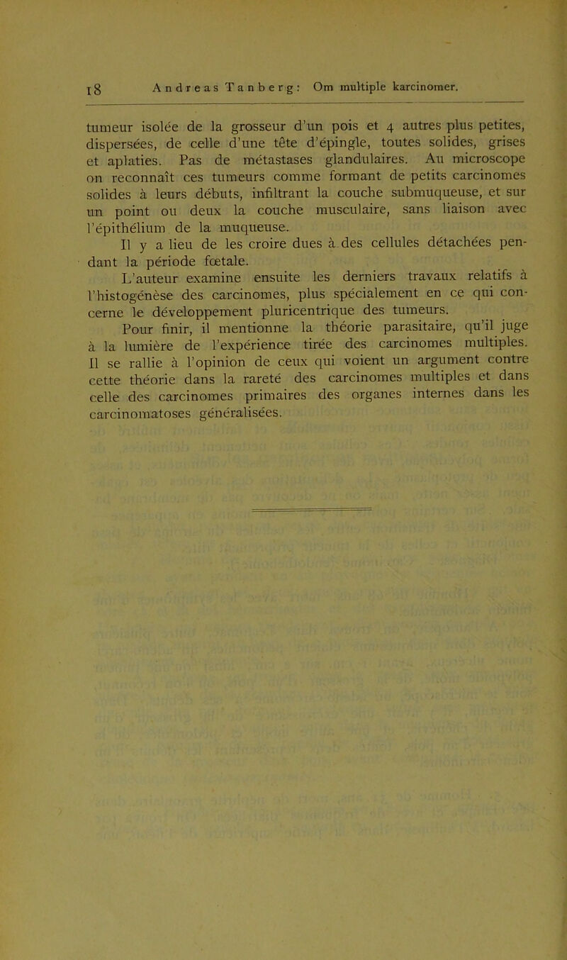 tumeur isolée de la grosseur d’un pois et 4 autres plus petites, dispersées, de celle d’une tete d’épingle, toutes solides, grises et aplaties. Pas de metastases glandulaires. Au microscope on reconnait ces tumeurs comme formant de petits carcinomes solides å leurs debuts, infiltrant la couche submuqueuse, et sur un point ou deux la couche musculaire, sans liaison avec répithélium de la muqueuse. Il y a lieu de les croire dues å des cellules détachées pen- dant la periode fætale. L’auteur examine ensuite les derniers travaux relatifs å l’histogénése des carcinomes, plus spécialement en ce qui con- cerne le développement pluricentrique des tumeurs. Po.nr finir, il mentionne la théorie parasitaire, qu’il juge å la lumiére de l’expérience tirée des carcinomes multiples. Il se rallie å l’opinion de ceux qui voient un argument contre cette théorie dans la rareté des carcinomes multiples et dans celle des carcinomes primaires des organes internes dans les carcinomatoses généralisées.