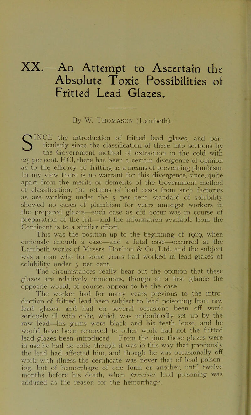 XX.—An Attempt to Ascertain the Absolute Toxic Possibilities of Fritted Lead Glazes* By W. Thomason (Lambeth). SINCE the introduction of fritted lead glazes, and par- ticularly since the classification of these into sections by the Government method of extraction in the cold with •25 per cent. HCl, there has been a certain divergence of opinion as to the efficacy of fritting as a means of preventing plumbism. In my view there is no warrant for this divergence, since, quite apart from the merits or demerits of the Government method of classification, the returns of lead cases from such factories as are working under the 5 per cent, standard of solubility showed no cases of plumbism for years amongst workers in the prepared glazes—such case as did occur was in course of preparation of the frit—and the information available from the Continent is to a similar effect. This was the position up to the beginning of 1909, when curiously enough a case—and a fatal case—occurred at the Lambeth works of Messrs. Doulton & Co., Ltd., and the subject was a man who for some years had worked in lead glazes of solubility under 5 per cent. The circumstances really bear out the opinion that these glazes are relatively innocuous, though at a first glance the opposite would, of course, appear to be the case. The worker had for many years previous to the intro- duction of fritted lead been subject to lead poisoning from raw lead glazes, and had on several occasions been off work seriously ill with colic, which was undoubtedly set up by the raw lead—his gums were black and his teeth loose, and he would have been removed to other work had not the fritted lead glazes been introduced. From the time these glazes were in use he had no colic, though it was in this way that previously the lead had affected him, and though he was occasionally off work with illness the certificate was never that of lead poison- ing, but of hemorrhage of one form or another, until twelve months before his death, when previous lead poisoning was adduced as the reason for the hemorrhage.