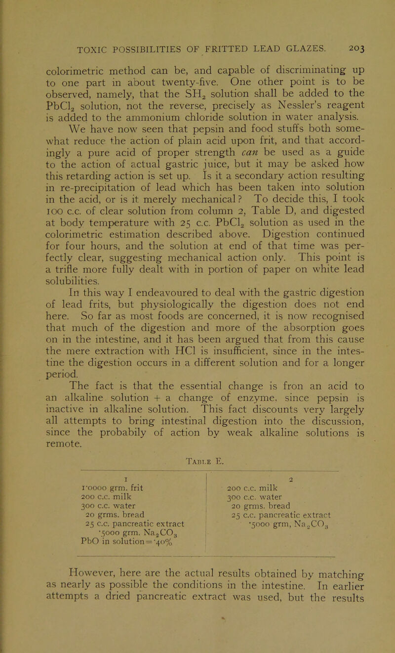 colorimetric method can be, and capable of discriminating up to one part in about twenty-five. One other point is to be observed, namely, that the SH2 solution shall be added to the PbCla solution, not the reverse, precisely as Nessler’s reagent is added to the ammonium chloride solution in water analysis. We have now seen that pepsin and food stuffs both some- what reduce the action of plain acid upon frit, and that accord- ingly a pure acid of proper strength can be used as a guide to the action of actual gastric juice, but it may be asked how this retarding action is set up. Is it a secondary action resulting in re-precipitation of lead which has been taken into solution in the acid, or is it merely mechanical? To decide this, I took 100 c.c. of clear solution from column 2, Table D, and digested at body temp>erature with 25 c.c. PbCla solution as used in the colorimetric estimation described above. Digestion continued for four hours, and the solution at end of that time was per- fectly clear, suggesting mechanical action only. This point is a trifle more fully dealt with in portion of paper on white lead solubilities. In this way I endeavoured to deal with the gastric digestion of lead frits, but physiologically the digestion does not end here. So far as most foods are concerned, it is now recognised that much of the digestion and more of the absorption goes on in the intestine, and it has been argued that from this cause the mere extraction with HCl is insufficient, since in the intes- tine the digestion occurs in a different solution and for a longer period. The fact is that the essential change is fron an acid to an alkaline solution + a change of enzyme, since pepsin is inactive in alkaline solution. This fact discounts very largely all attempts to bring intestinal digestion into the discussion, since the probabily of action by weak alkaline solutions is remote. Tabi.e E. I 2 I'oooo grm. frit 200 c.c. milk 200 c.c. milk 300 c.c. water 300 c.c. water 20 grms. bread 20 grms. bread 25 c.c. pancreatic extract 25 c.c. pancreatic extract •5000 grm, Na.jCOg •5000 grm. NajCO;, PbO in solution = '40% However, here are the actual results obtained by matching as nearly as possible the conditions in the intestine. In earlier attempts a dried pancreatic extract was used, but the results