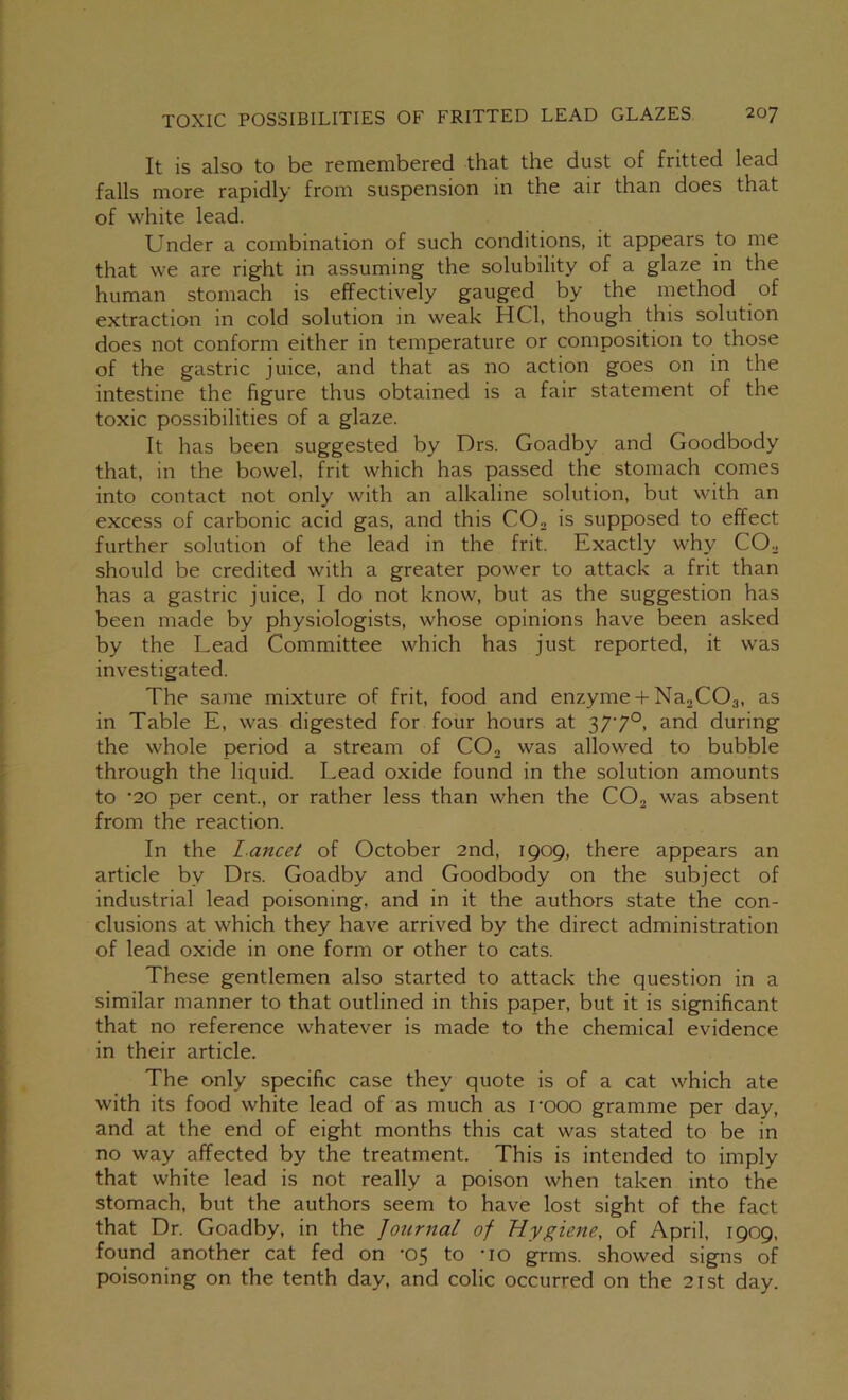 It is also to be remembered that the dust of fritted lead falls more rapidly from suspension in the air than does that of white lead. Under a combination of such conditions, it appears to me that we are right in assuming the solubility of a glaze in the human stomach is effectively gauged by the method of extraction in cold solution in weak HCl, though this solution does not conform either in temperature or composition to those of the gastric juice, and that as no action goes on in the intestine the figure thus obtained is a fair statement of the toxic possibilities of a glaze. It has been suggested by Drs. Goadby and Goodbody that, in the bowel, frit which has passed the stomach comes into contact not only with an alkaline solution, but with an excess of carbonic acid gas, and this CO, is supposed to effect further solution of the lead in the frit. Exactly why CO. should be credited with a greater power to attack a frit than has a gastric juice, I do not know, but as the suggestion has been made by physiologists, whose opinions have been asked by the Lead Committee which has just reported, it was investigated. The same mixture of frit, food and enzyme + Na.COs, as in Table E, was digested for four hours at 377°, and during the whole period a stream of CO, was allowed to bubble through the liquid. Lead oxide found in the solution amounts to '20 per cent, or rather less than when the CO, was absent from the reaction. In the l.ancet of October 2nd, 1909, there appears an article by Drs. Goadby and Goodbody on the subject of industrial lead poisoning, and in it the authors state the con- clusions at which they have arrived by the direct administration of lead oxide in one form or other to cats. These gentlemen also started to attack the question in a similar manner to that outlined in this paper, but it is significant that no reference whatever is made to the chemical evidence in their article. The only specific case they quote is of a cat which ate with its food white lead of as much as rooo gramme per day, and at the end of eight months this cat was stated to be in no way affected by the treatment. This is intended to imply that white lead is not really a poison when taken into the stomach, but the authors seem to have lost sight of the fact that Dr. Goadby, in the Journal of Hygiene, of April, 1909, found another cat fed on -05 to -lo grins, showed signs of poisoning on the tenth day, and colic occurred on the 21st day.