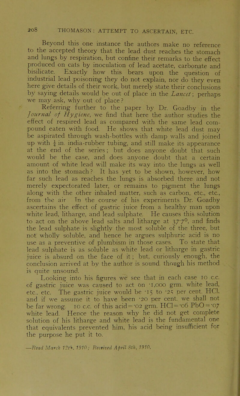 Beyond this one instance the authors make no reference to the accepted theory that the lead dust reaches the stomach and lungs by respiration, but confine their remarks to the effect produced on cats by inoculation of lead acetate, carbonate and bisilicate. Exactly how this bears upon the question of industrial lead poisoning they do not explain, nor do they even here give details of their work, but merely state their conclusions by saying details would be out of place in the Lancet; perhaps we may ask, why out of place ? Referring further to the paper by Dr. Goadby in the Journal of Hygiene, we find that here the author studies the effect of respired lead as compared with the same lead com- pound eaten with food. He shows that white lead dust may be aspirated through wash-bottles with damp walls and joined up with -J: in. india-rubber tubing, and still make its appearance at the end of the series; but does anyone doubt that such would be the case, and does anyone doubt that a certain amount of white lead will make its way into the lungs as well as into the stomach ? It has yet to be shown, however, how far such lead as reaches the lungs is absorbed there and not merely expectorated later, or remains to pigment the lungs along with the other inhaled matter, such as carbon, etc., etc., from the air In the coiirse of his experiments Dr. Goadby ascertains the effect of gastric juice from a healthy man upon white lead, litharge, and lead sulphate. He causes this solution to act on the above lead salts and litharge at 377°> finds the lead sulphate is slightly the most soluble of the three, but not wholly soluble, and hence he argues sulphuric acid is no use as a preventive of plumbism in those cases. To state that lead sulphate is as soluble as white lead or litharge in gastric juice is absurd on the face of it; but, curiously enough, the conclusion arrived at by the author is sound, though his method is quite unsound. Looking into his figures we see that in each case lO c.c. of gastric juice was caused to act on '1,000 grm. white lead, etc., etc. The gastric juice would be '15 to '2; per cent. HCl. and if we assume it to have been ’20 per cent, we shall not be far wrong. lO c.c. of this acid = '02 grm. HCl ='06 PbO = '07 white lead. Hence the reason why he did not get complete solution of his litharge and white lead is the fundamental one that equivalents prevented him, his acid being insufficient for the purpose he put it to. —Head March 12th, 1910; Received April Sth, 1910.