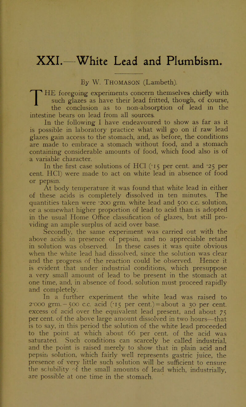 XXL—White Lead and Plumbism* By W. Thomason (Lambeth). The foregoing experiments concern themselves chiefly with such glazes as have their lead fritted, though, of course, the conclusion as to non-absorption of lead in the intestine bears on lead from all sources. In the following I have endeavoured to show as far as it is possible in laboratory practice what will go on if raw lead glazes gain access to the stomach, and, as before, the conditions are made to embrace a stomach without food, and a stomach containing considerable amounts of food, which food also is of a variable character. In the first case solutions of HCl ('15 per cent, and ’25 per cent. HCl) were made to act on white lead in absence of food or pepsin. At body temperature it was found that white lead in either of these acids is completely dissolved in ten minutes. The quantities taken were ’200 grm. white lead and 500 c.c. solution, or a somewhat higher proportion of lead to acid than is adopted in the usual Home Office classification of glazes, but still pro- viding an ample surplus of acid over base. Secondly, the same experiment was carried out with the above acids in presence of pepsin, and no appreciable retard in solution was observed. In these cases it was quite obvious when the white lead had dissolved, since the solution was clear and the progress of the reaction could be observed. Hence it is evident that under industrial conditions, which presuppose a very small amount of lead to be present in the stomach at one time, and, in absence of food, solution must proceed rapidly and completely. In a further experiment the white lead was raised to 2‘000 grm.-500 c.c. acid ('15 per cent.) = about a 30 per cent, excess of acid over the equivalent lead present, and about 75 per cent, of the above large amount dissolved in two hours—that is to say, in this period the solution of the white lead proceeded to the point at which about 66 per cent, of the acid was saturated. Such conditions can scarcely be called industrial, and the point is raised merely to show that in plain acid and pepsin solution, which fairly well represents gastric juice, the presence of very little such solution will be sufficient to ensure the sdubility '•-f the small amounts of lead which, industrially, are possible at one time in the stomach.