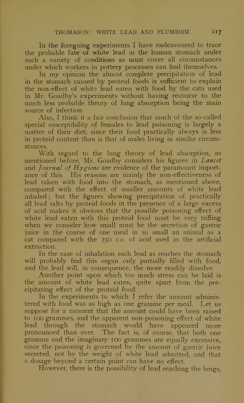 In the foregoing experiments I have endeavoured to trace the probable fate of white lead in the human stomach under such a variety of conditions as must cover all circumstances under which workers in pottery processes can find themselves. In my opinion the almost complete precipitation of lead in the stomach caused by proteid foods is sufficient to explain the non-effect of white lead eaten with food by the cats used in Mr. Goadby’s experiments without having recourse to the much less probable theory of lung absorption being the main source of infection. Also, I think it a fair conclusion that much of the so-called special susceptibility of females to lead poisoning is largely a matter of their diet, since their food practically always is less in proteid content than is that of males living in similar circum- stances. With regard to the lung theory of lead absorption, as mentioned before, Mr. Goadby considers his figures in Lancet and Journal of Hygiene are evidence of the paramount import- ance of this. His reasons are mainly the non-effectiveness of lead taken with food into the stomach, as mentioned above, compared with the effect of smaller amounts of white lead inhaled ; but the figures showing precipitation of practically all lead salts by proteid foods in the presence of a large excess of acid makes it obvious that the possible poisoning effect of white lead eaten with this proteid food must be very trifling when we consider how small must be the secretion of gastric juice in the course of one meal in so small an animal as a cat compared with the 250 c.c. of acid used in the artificial extraction. In the case of inhalation such lead as reaches the stomach will probably find this organ only partially filled with food, and the lead will, in consequence, the more readily dissolve. Another point upon which too much stress can be laid is the amount of white lead eaten, quite apart from the pre- cipitating effect of the proteid food. In the experiments to which I refer the amount adminis- tered with food was as high as one gramme per meal. Let us suppose for a moment that the amount could have been raised to 100 grammes, and the apparent non-poisoning effect of white lead through the stomach would have appeared more pronounced than ever. The fact is, of course, that both one gramme and the imaginary 100 grammes are equally excessive, since the poisoning is governed by the amount of gastric juice secreted, not by the weight of white lead admitted, and that a dosage beyond a certain point can have no effect. However, there is the possibility of lead reaching the lungs,