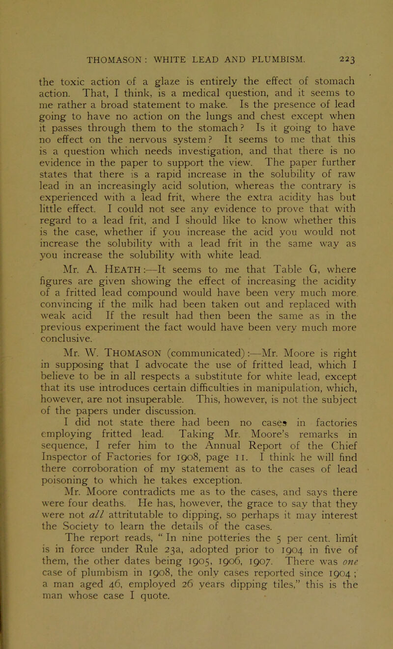 the toxic action of a glaze is entirely the effect of stomach action. That, I think, is a medical question, and it seems to me rather a broad statement to make. Is the presence of lead going to have no action on the lungs and chest except when it passes through them to the stomach ? Is it going to have no effect on the nervous system ? It seems to me that this is a question which needs investigation, and that there is no evidence in the paper to support the view. The paper further states that there is a rapid increase in the solubility of raw lead in an increasingly acid solution, whereas the contrary is experienced with a lead frit, where the extra acidity has but little effect. I could not see any evidence to prove that with regard to a lead frit, and I should like to know whether this is the case, whether if you increase the acid you would not increase the solubility with a lead frit in the same way as you increase the solubility with white lead. Mr. A. Heath:—It seems to me that Table G, where figures are given showing the effect of increasing the acidity of a fritted lead compound would have been very much more, convincing if the milk had been taken out and replaced with weak acid If the result had then been the same as in the previous experiment the fact would have been very much more conclusive. Mr. W. Thomason (communicated):—Mr. Moore is right in supposing that I advocate the use of fritted lead, which I believe to be in all respects a substitute for white lead, except that its use introduces certain difficulties in manipulation, which, however, are not insuperable. This, however, is not the subject of the papers under discussion. I did not state there had been no cases in factories employing fritted lead. Taking Mr. Moore’s remarks in sequence, I refer him to the Annual Report of the Chief Inspector of Factories for 1908, page ii. I think he will find there corroboration of my statement as to the cases of lead poisoning to which he takes exception. Mr. Moore contradicts me as to the cases, and says there were four deaths. He has, however, the grace to say that they were not all attritutable to dipping, so perhaps it may interest the Society to learn the details of the cases. The rep)ort reads, “ In nine potteries the 5 per cent, limit is in force under Rule 23a, adopted prior to 1904 in five of them, the other dates being 1905, 1906, 1907. There was one case of plumbism in 1908, the only cases reported since 1904; a man aged 46, employed 26 years dipping tiles,” this is the man whose case I quote.