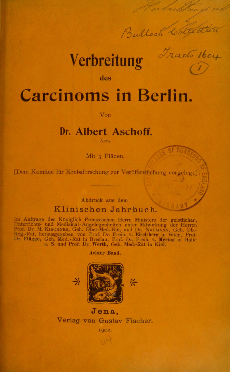 des CL c/r /£)Ocf_ Carcinoms in Berlin. Von Dr. Albert Aschoff. Arzt. Mit 3 Plänen. St Wsu?. [Dem Komitee für Krebsforschung zur Veröffentlichung vorgelegt.] rA i Abdruck aus dem Klinischen Jahrbuch. h a Hl Im Aufträge des Königlich Preussischen Herrn Ministers der geistlichen, Unterrichts- und Medizinal-Angelegenheiten unter Mitwirkung der Herren Prof. Dr. M. Kirchner, Geh. Ober-Med.-Rat, und Dr. Naumann, Geh. Ob.- Reg.-K'at, herausgegeben von Prof. Dr. Freih. v. Eiseisberg in Wien, Prof. Dr. Plügge, Geh. Med.-Rat in Breslau, Prof. Dr. Freih. v. iMering in Halle a. S. und Prof. Dr. Werth, Geh. Med.-Rat in Kiel. Achter Band. 1902.